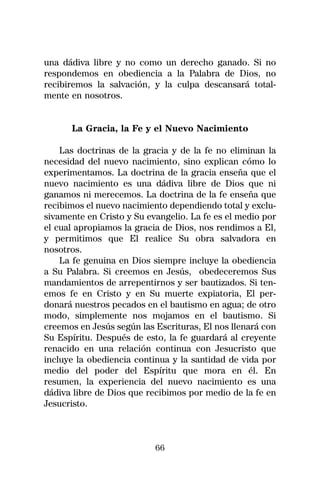 una dádiva libre y no como un derecho ganado. Si no
respondemos en obediencia a la Palabra de Dios, no
recibiremos la salvación, y la culpa descansará total-
mente en nosotros.


      La Gracia, la Fe y el Nuevo Nacimiento

    Las doctrinas de la gracia y de la fe no eliminan la
necesidad del nuevo nacimiento, sino explican cómo lo
experimentamos. La doctrina de la gracia enseña que el
nuevo nacimiento es una dádiva libre de Dios que ni
ganamos ni merecemos. La doctrina de la fe enseña que
recibimos el nuevo nacimiento dependiendo total y exclu-
sivamente en Cristo y Su evangelio. La fe es el medio por
el cual apropiamos la gracia de Dios, nos rendimos a El,
y permitimos que El realice Su obra salvadora en
nosotros.
    La fe genuina en Dios siempre incluye la obediencia
a Su Palabra. Si creemos en Jesús, obedeceremos Sus
mandamientos de arrepentirnos y ser bautizados. Si ten-
emos fe en Cristo y en Su muerte expiatoria, El per-
donará nuestros pecados en el bautismo en agua; de otro
modo, simplemente nos mojamos en el bautismo. Si
creemos en Jesús según las Escrituras, El nos llenará con
Su Espíritu. Después de esto, la fe guardará al creyente
renacido en una relación continua con Jesucristo que
incluye la obediencia continua y la santidad de vida por
medio del poder del Espíritu que mora en él. En
resumen, la experiencia del nuevo nacimiento es una
dádiva libre de Dios que recibimos por medio de la fe en
Jesucristo.



                           66
 