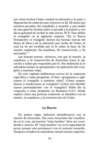 por estos hechos Cristo compró la salvación y la puso a
disposición de todos los que creyeren en El. El murió por
nuestros pecados, fue sepultado, y resucitó, y por medio
de esto ganó la victoria sobre el pecado y la muerte y nos
dio la potestad de recibir la vida eterna. W. E. Vine define
el evangelio en la siguiente manera: “En el Nuevo
Testamento el evangelio denota las buenas nuevas del
Reino de Dios y de la salvación por medio de Cristo, la
cual ha de ser recibida por la fe sobre la base de Su
muerte expiatoria, Su sepultura, Su resurrección, y Su
ascensión.”2
    Las buenas nuevas, entonces, son que la muerte, la
sepultura, y la resurrección de Jesucristo traen la sal-
vación a todos que responden por fe. Por definición la fe
salvadora incluye la apropiación o la aplicación del evan-
gelio a nuestras vidas.
    En este capítulo hablaremos acerca de la respuesta
específica a estas preguntas: ¿Cómo apropiamos o apli-
camos el evangelio a nuestras vidas? ¿Cómo respon-
demos u obedecemos al evangelio? ¿Cómo nos identifi-
camos personalmente con el evangelio? Pablo dio la
respuesta a estas preguntas en Romanos 6:3-5, donde
explicó cómo una persona realmente se identifica con la
muerte, la sepultura, y la resurrección de Cristo.


                       La Muerte

    En primer lugar, debemos identificarnos con la
muerte de Jesucristo. Tal como Jesucristo fue crucifica-
do en la cruz, así nuestro “viejo hombre” debe ser cruci-
ficado y muerto. El “viejo hombre” no es la capacidad de
pecar, porque esto permanece con el creyente renacido.
Tampoco erradica la naturaleza carnal nuestra experien-

                            70
 