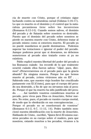 cia de muerte con Cristo, porque el cristiano sigue
luchando contra su naturaleza carnal (Gálatas 5:16-17).
Lo que es muerto es el dominio y el control que la natu-
raleza pecaminosa tiene sobre los inconversos
(Romanos 6:12-14). Cuando somos salvos, el dominio
del pecado y de Satanás sobre nosotros es destruido.
Puesto que el dominio del pecado sobre nosotros se
pierde en nuestra muerte con Cristo, debemos tratar al
pecado mismo como si estuviera muerto. El pecado ya
no puede mandarnos ni puede dominarnos. Podemos
superar las tentaciones e ignorar el poder del pecado.
Aunque podemos pecar que si deseamos, no debemos
someternos al pecado sino tratarlo como si ya no
existiera.
    Pablo explicó nuestra libertad del poder del pecado a
los Romanos cuándo los recordó de lo que realmente
ocurrió cuándo ellos fueron salvos: “¿Qué, pues, dire-
mos? ¿Perseveraremos en el pecado para que la gracia
abunde? En ninguna manera. Porque los que hemos
muerto al pecado, ¿cómo viviremos aún en El? . . .
Sabiendo esto, que nuestro viejo hombre fue crucificado
juntamente con El [Cristo], para que el cuerpo del peca-
do sea destruido, a fin de que no sirvamos más al peca-
do. Porque el que ha muerto ha sido justificado del peca-
do. . . . Así también vosotros consideraos muertos al
pecado, pero vivos para Dios en Jesucristo, Señor nue-
stro. No reine, pues, el pecado en vuestro cuerpo mortal,
de modo que lo obedezcáis en sus concupiscencias. . . .
Porque el pecado no se enseñoreará de vosotros”
(Romanos 6:1-2, 6-7, 11-12, 14). Pedro también men-
cionó nuestra identificación con la muerte de Jesucristo.
Hablando de Cristo, escribió, “Quien llevó El mismo nue-
stros pecados en su cuerpo sobre el madero, para que
nosotros, estando muertos a los pecados, vivamos a la

                           71
 