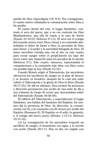 pueblo de Dios (Apocalipsis 5:8; 8:3). Por consiguiente,
el cuarto entero enfatizaba la comunicación entre Dios y
Su pueblo.
    El cuarto detrás del velo, el Lugar Santísimo, con-
tenía el arca del pacto, que a su vez contenía los Diez
Mandamientos, una olla de maná, y la vara de Aarón
(Exodo 25:10-22; Hebreos 9:1-5). El arca era el testigo
del acuerdo mutuo entre Dios e Israel y su contenido sim-
bolizaba el deber de Israel a Dios, la provisión de Dios
para Israel, y el poder y la autoridad delegada de Dios. El
sumo sacerdote entraba una vez al año en este cuarto
para rociar sangre sobre el propiciatorio (la tapa del
arca) como una expiación para los pecados de la nación
(Hebreos 9:7). Este cuarto, entonces, representaba el
compañerismo y la comunión más altas con Dios como
era posible bajo la Ley (Exodo 25:22).
    Cuando Moisés erigió el Tabernáculo, los sacerdotes
ofrecieron los sacrificios de sangre en el altar de bronce
y se lavaron en lavadero, después de lo cual una nube
cubrió el Tabernáculo y la gloria de Dios lo llenó (Exodo
40:17-35). De allí en adelante, Dios mostró Su presencia
y dirección permanente por medio de una nube de día y
una columna de fuego de noche que descansaban sobre
del Tabernáculo (Exodo 40:36-38).
    El edificio del Tabernáculo, y especialmente el Lugar
Santísimo, nos hablan del bautismo del Espíritu. En nue-
stro día la presencia de Dios, Su dirección, la comuni-
cación con El, y la comunión con El vienen por medio del
Espíritu (Romanos 8). El Espíritu es el sello, la garantía,
y el testigo del nuevo pacto (Efesios 1:13-14; Hebreos
10:15-16).
    (4) La consagración de los sacerdotes requería un
sacrificio de sangre, el lavamiento con agua, y la unción
con aceite (Exodo 29:1-7). Hoy en día, ser ungido con

                            86
 