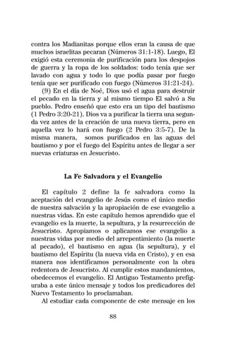 contra los Madianitas porque ellos eran la causa de que
muchos israelitas pecaran (Números 31:1-18). Luego, El
exigió esta ceremonia de purificación para los despojos
de guerra y la ropa de los soldados: todo tenía que ser
lavado con agua y todo lo que podía pasar por fuego
tenía que ser purificado con fuego (Números 31:21-24).
    (9) En el día de Noé, Dios usó el agua para destruir
el pecado en la tierra y al mismo tiempo El salvó a Su
pueblo. Pedro enseñó que esto era un tipo del bautismo
(1 Pedro 3:20-21). Dios va a purificar la tierra una segun-
da vez antes de la creación de una nueva tierra, pero en
aquella vez lo hará con fuego (2 Pedro 3:5-7). De la
misma manera, somos purificados en las aguas del
bautismo y por el fuego del Espíritu antes de llegar a ser
nuevas criaturas en Jesucristo.


           La Fe Salvadora y el Evangelio

    El capítulo 2 define la fe salvadora como la
aceptación del evangelio de Jesús como el único medio
de nuestra salvación y la apropiación de ese evangelio a
nuestras vidas. En este capítulo hemos aprendido que el
evangelio es la muerte, la sepultura, y la resurrección de
Jesucristo. Apropiamos o aplicamos ese evangelio a
nuestras vidas por medio del arrepentimiento (la muerte
al pecado), el bautismo en agua (la sepultura), y el
bautismo del Espíritu (la nueva vida en Cristo), y en esa
manera nos identificamos personalmente con la obra
redentora de Jesucristo. Al cumplir estos mandamientos,
obedecemos el evangelio. El Antiguo Testamento prefig-
uraba a este único mensaje y todos los predicadores del
Nuevo Testamento lo proclamaban.
    Al estudiar cada componente de este mensaje en los

                            88
 
