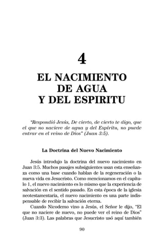 4
       EL NACIMIENTO
          DE AGUA
       Y DEL ESPIRITU
    “Respondió Jesús, De cierto, de cierto te digo, que
el que no naciere de agua y del Espíritu, no puede
entrar en el reino de Dios” (Juan 3:5).


         La Doctrina del Nuevo Nacimiento

    Jesús introdujo la doctrina del nuevo nacimiento en
Juan 3:5. Muchos pasajes subsiguientes usan esta enseñan-
za como una base cuando hablan de la regeneración o la
nueva vida en Jesucristo. Como mencionamos en el capítu-
lo 1, el nuevo nacimiento es lo mismo que la experiencia de
salvación en el sentido pasado. En esta época de la iglesia
neotestamentaria, el nuevo nacimiento es una parte indis-
pensable de recibir la salvación eterna.
    Cuando Nicodemo vino a Jesús, el Señor le dijo, “El
que no naciere de nuevo, no puede ver el reino de Dios”
(Juan 3:3). Las palabras que Jesucristo usó aquí también

                            90
 