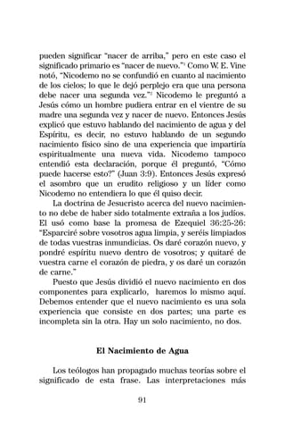 pueden significar “nacer de arriba,” pero en este caso el
significado primario es “nacer de nuevo.”1 Como W. E. Vine
notó, “Nicodemo no se confundió en cuanto al nacimiento
de los cielos; lo que le dejó perplejo era que una persona
debe nacer una segunda vez.”2 Nicodemo le preguntó a
Jesús cómo un hombre pudiera entrar en el vientre de su
madre una segunda vez y nacer de nuevo. Entonces Jesús
explicó que estuvo hablando del nacimiento de agua y del
Espíritu, es decir, no estuvo hablando de un segundo
nacimiento físico sino de una experiencia que impartiría
espiritualmente una nueva vida. Nicodemo tampoco
entendió esta declaración, porque él preguntó, “Cómo
puede hacerse esto?” (Juan 3:9). Entonces Jesús expresó
el asombro que un erudito religioso y un líder como
Nicodemo no entendiera lo que él quiso decir.
    La doctrina de Jesucristo acerca del nuevo nacimien-
to no debe de haber sido totalmente extraña a los judíos.
El usó como base la promesa de Ezequiel 36:25-26:
“Esparciré sobre vosotros agua limpia, y seréis limpiados
de todas vuestras inmundicias. Os daré corazón nuevo, y
pondré espíritu nuevo dentro de vosotros; y quitaré de
vuestra carne el corazón de piedra, y os daré un corazón
de carne.”
    Puesto que Jesús dividió el nuevo nacimiento en dos
componentes para explicarlo, haremos lo mismo aquí.
Debemos entender que el nuevo nacimiento es una sola
experiencia que consiste en dos partes; una parte es
incompleta sin la otra. Hay un solo nacimiento, no dos.


                El Nacimiento de Agua

    Los teólogos han propagado muchas teorías sobre el
significado de esta frase. Las interpretaciones más

                           91
 