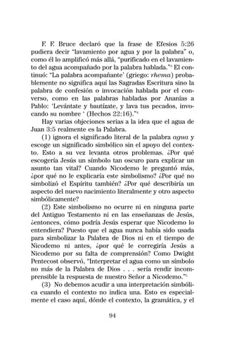 F. F. Bruce declaró que la frase de Efesios 5:26
pudiera decir “lavamiento por agua y por la palabra” o,
como él lo amplificó más allá, “purificado en el lavamien-
to del agua acompañado por la palabra hablada.”3 El con-
tinuó: “La palabra acompañante’ (griego: rhema) proba-
blemente no significa aquí las Sagradas Escritura sino la
palabra de confesión o invocación hablada por el con-
verso, como en las palabras habladas por Ananías a
Pablo: ‘Levántate y bautízate, y lava tus pecados, invo-
cando su nombre ‘ (Hechos 22:16).”4
    Hay varias objeciones serias a la idea que el agua de
Juan 3:5 realmente es la Palabra.
    (1) ignora el significado literal de la palabra agua y
escoge un significado simbólico sin el apoyo del contex-
to. Esto a su vez levanta otros problemas. ¿Por qué
escogería Jesús un símbolo tan oscuro para explicar un
asunto tan vital? Cuando Nicodemo le preguntó más,
¿por qué no le explicaría este simbolismo? ¿Por qué no
simbolizó el Espíritu también? ¿Por qué describiría un
aspecto del nuevo nacimiento literalmente y otro aspecto
simbólicamente?
    (2) Este simbolismo no ocurre ni en ninguna parte
del Antiguo Testamento ni en las enseñanzas de Jesús,
¿entonces, cómo podría Jesús esperar que Nicodemo lo
entendiera? Puesto que el agua nunca había sido usada
para simbolizar la Palabra de Dios ni en el tiempo de
Nicodemo ni antes, ¿por qué le corregiría Jesús a
Nicodemo por su falta de comprensión? Como Dwight
Pentecost observó, “Interpretar el agua como un símbolo
no más de la Palabra de Dios . . . sería rendir incom-
prensible la respuesta de nuestro Señor a Nicodemo.”5
    (3) No debemos acudir a una interpretación simbóli-
ca cuando el contexto no indica una. Esto es especial-
mente el caso aquí, dónde el contexto, la gramática, y el

                           94
 