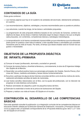 Actividades                                                         El Quijote
complementarias y extraescolares                                                   en el mundo

CONTENIDOS DE LA GUÍA
Estas guías contienen:

— Las mismas páginas que hay en el cuaderno de actidades del alumnado, debidamente señalados,
  en cuadros.

— Las recomendaciones, objetivos, estrategias y recursos recomendados para su puesta en práctica.

— Las soluciones, cuando las tenga, de las tareas o actividades propuestas.

— La programación de esta propuesta didáctica basada en los currículos de Canarias, contiene los
  objetivos de etapa, de las áreas o materias implicadas según la etapa o etapas a las que va dirigida
  cada propuesta, con contenidos, competencias básicas y estrategias metodológicas.

— La temporalización no la hemos considerado imprescindible ya que entendemos que el profesorado
  podrá poner en práctica o bien todo el material, o bien aquellas tareas o actividades que considere
  necesarias para la visita al museo. Por tanto, el tiempo que desee emplear será en función de sus
  gustos o necesidades



OBJETIVOS DE LA PROPUESTA DIDÁCTICA
DE INFANTIL-PRIMARIA

a) Conocer el museo (profesorado, alumnado y sociedad en general).
b) Conocer de manera festiva y divertida la literatura y, concretamente, la obra de El Ingenioso hidalgo
   don Quijote de la Mancha.
c) Desarrollar una actitud positiva hacia sus personajes principales don Quijote, Sancho Panza y Dul-
   cinea del Toboso, mediante actividades y tareas lúdicas fundamentalmente.
d) Escuchar y participar de alguna de las historias conocidas del libro como la de los molinos de viento,
   realizando actividades sencillas de teatro de marionetas.
e) Leer textos sencillos relacionados con el libro, con la ayuda del profesorado, con la intención de
   progresar en esta destreza comunicativa.
f) Realizar actividades de caligrafía a partir de pequeños textos del libro.
g) Estimular la creatividad a través de la pintura de ilustraciones del Quijote.
h) Preparar y realizar una visita al museo «El Quijote en el mundo».



CONTRIBUCIÓN AL DESARROLLO DE LAS COMPETENCIAS
BÁSICAS
Para este apartado consultar la publicación «La integración curricular de las competencias básicas en
Educación Infantil» editada por la Dirección General de Ordenación, Innovación y Promoción Educati-
va en su página web y el apartado correspondiente de la «Propuesta didáctica guía» del 2.º y 3.er ciclo
de «El Quijote en el mundo».

                                                                                                       11
 