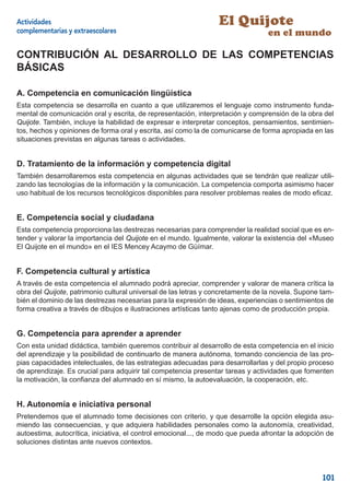 Actividades                                                      El Quijote
complementarias y extraescolares                                                 en el mundo

CONTRIBUCIÓN AL DESARROLLO DE LAS COMPETENCIAS
BÁSICAS

A. Competencia en comunicación lingüística
Esta competencia se desarrolla en cuanto a que utilizaremos el lenguaje como instrumento funda-
mental de comunicación oral y escrita, de representación, interpretación y comprensión de la obra del
Quijote. También, incluye la habilidad de expresar e interpretar conceptos, pensamientos, sentimien-
tos, hechos y opiniones de forma oral y escrita, así como la de comunicarse de forma apropiada en las
situaciones previstas en algunas tareas o actividades.


D. Tratamiento de la información y competencia digital
También desarrollaremos esta competencia en algunas actividades que se tendrán que realizar utili-
zando las tecnologías de la información y la comunicación. La competencia comporta asimismo hacer
uso habitual de los recursos tecnológicos disponibles para resolver problemas reales de modo eﬁcaz.


E. Competencia social y ciudadana
Esta competencia proporciona las destrezas necesarias para comprender la realidad social que es en-
tender y valorar la importancia del Quijote en el mundo. Igualmente, valorar la existencia del «Museo
El Quijote en el mundo» en el IES Mencey Acaymo de Güímar.


F. Competencia cultural y artística
A través de esta competencia el alumnado podrá apreciar, comprender y valorar de manera crítica la
obra del Quijote, patrimonio cultural universal de las letras y concretamente de la novela. Supone tam-
bién el dominio de las destrezas necesarias para la expresión de ideas, experiencias o sentimientos de
forma creativa a través de dibujos e ilustraciones artísticas tanto ajenas como de producción propia.


G. Competencia para aprender a aprender
Con esta unidad didáctica, también queremos contribuir al desarrollo de esta competencia en el inicio
del aprendizaje y la posibilidad de continuarlo de manera autónoma, tomando conciencia de las pro-
pias capacidades intelectuales, de las estrategias adecuadas para desarrollarlas y del propio proceso
de aprendizaje. Es crucial para adquirir tal competencia presentar tareas y actividades que fomenten
la motivación, la conﬁanza del alumnado en sí mismo, la autoevaluación, la cooperación, etc.


H. Autonomía e iniciativa personal
Pretendemos que el alumnado tome decisiones con criterio, y que desarrolle la opción elegida asu-
miendo las consecuencias, y que adquiera habilidades personales como la autonomía, creatividad,
autoestima, autocrítica, iniciativa, el control emocional..., de modo que pueda afrontar la adopción de
soluciones distintas ante nuevos contextos.




                                                                                                   101
 