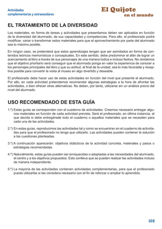 Actividades                                                        El Quijote
complementarias y extraescolares                                                    en el mundo

EL TRATAMIENTO DE LA DIVERSIDAD
Los materiales, en forma de tareas y actividades que presentamos deben ser aplicados en función
de la diversidad del alumnado, de sus capacidades y competencias. Para ello, el profesorado podrá
modiﬁcar, variar o transformar estos materiales para que el aprovechamiento por parte del alumnado
sea lo máximo posible.

En ningún caso, se pretenderá que estos aprendizajes tengan que ser asimilados en forma de con-
tenidos teóricos memorísticos o conceptuales. En este sentido, debe predominar el afán de lograr un
acercamiento al libro a través de sus personajes de una manera lúdica e incluso festiva. No olvidemos
que el objetivo prioritario será conseguir que el alumnado ponga en valor la experiencia de conocer a
los personajes principales del libro y que su actitud, al ﬁnal de la unidad, sea lo más favorable y recep-
tiva posible para convertir la visita al museo en algo divertido y deseable.

El profesorado debe hacer uso de estas actividades en función del nivel que presente el alumnado.
Por ello, en cada actividad pretendemos recomendar algunas estrategias a la hora de afrontar las
actividades, o bien ofrecer otras alternativas. No deben, por tanto, utilizarse sin un análisis previo del
nivel del alumnado.


USO RECOMENDADO DE ESTA GUÍA
1.º) Estas guías se corresponden con el cuaderno de actividades. Creemos necesario entregar algu-
     nos materiales en función de cada actividad prevista. Será el profesorado, en última instancia, el
     que decida si debe entregársele todo el cuaderno o aquellos materiales que se necesiten para
     cada una de las actividades.

2.º) En estas guías, reproducimos las actividades tal y como se encuentran en el cuaderno de activida-
     des para que el profesorado no tenga que utilizarlo. Las actividades pueden contener la solución
     a las cuestiones planteadas.

3.º) A continuación aparecerán: objetivos didácticos de la actividad concreta, materiales y pasos o
     estrategias recomendadas.

4.º) Naturalmente, estas guías pueden ser enriquecidas o adaptadas a las necesidades del alumnado,
     el centro y a los objetivos propuestos. Esto conlleva que se pueden realizar las actividades incluso
     de manera independiente.

5.º) La mayoría de las actividades contienen actividades complementarias, para que el profesorado
     pueda utilizarlas si las considera necesario con el ﬁn de reforzar o ampliar lo aprendido.




                                                                                                     102
 
