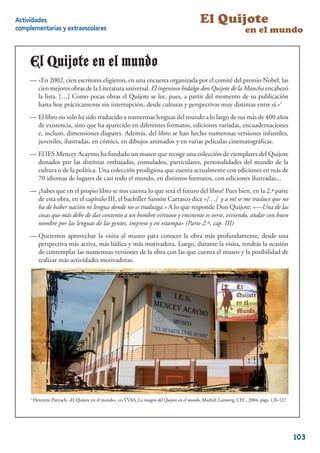 Actividades                                                                                    El Quijote
complementarias y extraescolares                                                                                      en el mundo


     El Quijote en elel mundo
        Quijote en mundo
     — «En 2002, cien escritores eligieron, enuna encuesta organizada por el comité del premio Nobel, las
     -«En 2002, cien escritores eligieron, en una encuesta organizada              comité del premio Nobel, las
         cien mejores obras de la Literatura universal. Elingenioso hidalgo don Quijote de la Mancha encabezó
     cien mejores obras de la Literatura universal. El     ingenioso hidalgo don        de la Mancha encabezó
         la lista. […] Como pocas obras el Quijote se lee, pues, a partirmomento de su publicación hasta
     la lista. […] Como pocas obras el Quijote se lee, pues, a partir del      del momento de su publicación
     hoy prácticamente sin interrupción, desde culturasculturas y perspectivas muy distintas entre sí.»1
         hasta hoy prácticamente sin interrupción, desde y perspectivas muy distintas entre sí.»1
     — El libro no solo ha sido traducido anumerosas lenguas del mundo a lo largo de sus más de 400 años
     -El libro no solo ha sido traducido a numerosas lenguas del mundo               de sus más de 400 años
     de de existencia, sino que ha aparecidoen diferentes formatos, ediciones variadas, encuadernaciones
         existencia, sino que ha aparecido en diferentes                        variadas, encuadernaciones
         e, incluso, dimensiones dispares. Además, dellibro se han hecho numerosas versiones infantiles,
     e, incluso, dimensiones dispares. Además, del      libro se han        numerosas versiones infantiles,
     juveniles, ilustradas, en en cómics, en dibujos animadosen en varias películas cinematográﬁcas.
         juveniles, ilustradas, cómics, en dibujos animados y y varias películas cinematográﬁcas.
     — El IES Mencey Acaymo ha fundadoun museo que recoge una colección de ejemplares del Quijote
     -El IES Mencey Acaymo ha fundado un museo que recoge                         de ejemplares del Quijote
     donados porpor distintas embajadas, consulados, particulares, personalidades del mundo de la cultura
        donados las las distintas embajadas, consulados, particulares, personalidades del mundo de la
     o de la política. la política. Unaprodigiosa prodigiosa que cuenta actualmente conen más de 70 más de
        cultura o de Una colección colección que cuenta actualmente con ediciones ediciones en idiomas
     de lugares de casi lugares de casi tododistintos formatos, con formatos, ilustradas... ilustradas...
        70 idiomas de todo el mundo, en el mundo, en distintos ediciones con ediciones
     — ¿Sabes que en el propio libro senos cuenta lo que será el futuro del libro? Pues bien, en lala 2ªparte
     -¿Sabes que en el propio libro se nos cuenta lo que                     del libro? Pues bien, en 2.ª parte
     de esta obra, en encapítulo III, el bachiller Sansón Carrasco dice «[…] y ay mímí se me trasluce que no
        de esta obra, el el capítulo III, el bachiller Sansón Carrasco dice «[…] a se me trasluce que no ha
     de haber haber nación ni lengua donde traduzga.» A lo que responde DonDon Quijote: «—Una decosas
        ha de nación ni lengua donde no se no se traduzga.» A lo que responde Quijote: «—Una de las las
     que más debe de debe de dar a un hombre virtuoso y eminente es verse, viviendo, andar andar con buen
        cosas que más dar contentocontento a un hombre virtuoso y eminente es verse, viviendo,con buen nombre
     pornombre por de las gentes, impreso y en estampa» (Parte 2ª, cap. III) cap. III)
         las lenguas las lenguas de las gentes, impreso y en estampa» (Parte 2.ª,
     — Queremos aprovechar lavisita alalmuseo para conocer la obra más profundamente, desde una
     -Queremos aprovechar la visita museo para conocer                   más profundamente, desde una
     perspectiva más activa, más lúdica y más motivadora. Luego, durante la la visita, tendrás la ocasión
        perspectiva más activa, más lúdica y más motivadora. Luego, durante visita, tendrás la ocasión de
     contemplar las numerosas versiones de la obra con lascon las que cuenta el museo y la posibilidad de
        de contemplar las numerosas versiones de la obra que cuenta el museo y la posibilidad de realizar
     más actividadesactividades motivadoras.
        realizar más motivadoras.




     1
         Henriette Partzsch: «El Quijote en el mundo», en VVAA, La imagen del Quijote en el mundo, Madrid: Lunwerg, CEC, 2004, págs. 126-127
                                                                                                                                               2


                                                                                                                                                   103
 