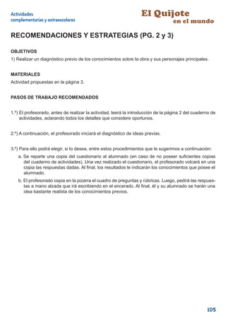 Actividades                                                        El Quijote
complementarias y extraescolares                                                   en el mundo

RECOMENDACIONES Y ESTRATEGIAS (PG. 2 y 3)

OBJETIVOS
1) Realizar un diagnóstico previo de los conocimientos sobre la obra y sus personajes principales.


MATERIALES
Actividad propuestas en la página 3.


PASOS DE TRABAJO RECOMENDADOS


1.º) El profesorado, antes de realizar la actividad, leerá la introducción de la página 2 del cuaderno de
     actividades, aclarando todos los detalles que considere oportunos.


2.º) A continuación, el profesorado iniciará el diagnóstico de ideas previas.


3.º) Para ello podrá elegir, si lo desea, entre estos procedimientos que le sugerimos a continuación:
   a. Se reparte una copia del cuestionario al alumnado (en caso de no poseer suﬁcientes copias
      del cuaderno de actividades). Una vez realizado el cuestionario, el profesorado volcará en una
      copia las respuestas dadas. Al ﬁnal, los resultados le indicarán los conocimientos que posee el
      alumnado.
   b. El profesorado copia en la pizarra el cuadro de preguntas y rúbricas. Luego, pedirá las respues-
      tas a mano alzada que irá escribiendo en el encerado. Al ﬁnal, él y su alumnado se harán una
      idea bastante realista de los conocimientos previos.




                                                                                                    105
 