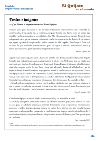 Actividades                                                                                       El Quijote
complementarias y extraescolares                                                                                          en el mundo


     Textos e imágenes
     — ¿Qué dibujos te sugieren estos textos de don Quijote?

     Sucedió, pues, que a Rocinante le vino en deseo de refocilarse con las señoras facas, y saliendo, así
     como las olió, de su natural paso y costumbre, sin pedir licencia a su dueño, tomó un trotico algo
     picadillo y se fue a comunicar su necesidad con ellas. Mas ellas, que, a lo que pareció, debían de tener
     más gana de pacer que de otra cosa, recibiéronle con las herraduras y con los dientes, de tal manera,
     que a poco espacio se le rompieron las cinchas, y quedó sin silla, en pelota. Pero lo que él debió más
     de sentir fue que, viendo los arrieros la fuerza que a sus yeguas se les hacía, acudieron con estacas, y
     tantos palos le dieron, que le derribaron malparado en el suelo.
                                                                                                                          Parte I, capítulo XV


     Aquella tarde sacaron a pasear a don Quijote, no armado, sino de rúa2, vestido un balandrán de paño
     leonado, que pudiera hacer sudar en aquel tiempo al mismo yelo. Ordenaron con sus criados que
     entretuviesen a Sancho, de modo que no le dejasen salir de casa. Iba don Quijote, no sobre Rocinante,
     sino sobre un gran macho de paso llano y muy bien aderezado. Pusiéronle el balandrán, y en las
     espaldas sin que lo viese le cosieron un pargamino, donde le escribieron con letras grandes: «Este es
     don Quijote de la Mancha». En comenzando el paseo, llevaba el rétulo los ojos de cuantos venían a
     verle, y como leían «Este es don Quijote de la Mancha», admirábase don Quijote de ver que cuantos
     le miraban le nombraban y conocían; y volviéndose a don Antonio, que iba a su lado, le dijo:
     —Grande es la prerrogativa que encierra en sí la andante caballería, pues hace conocido y famoso al
     que la profesa por todos los términos de la tierra; si no, mire vuestra merced, señor don Antonio, que
     hasta los muchachos desta ciudad, sin nunca haberme visto, me conocen.
                                                                                                                        Parte II, capítulo LXII


     Cuando don Quijote se vio de aquella manera enjaulado y encima del carro, dijo:
     —Muchas y muy graves historias he yo leído de caballeros andantes, pero jamás he leído, ni visto,
     ni oído que a los caballeros encantados los lleven desta manera y con el espacio que prometen estos
     perezosos y tardíos animales, porque siempre los suelen llevar por los aires con extraña ligereza,
     encerrados en alguna parda y escura nube o en algún carro de fuego, o ya sobre algún hipogrifo3 o
     otra bestia semejante; pero que me lleven a mí agora sobre un carro de bueyes, ¡vive Dios que me pone
     en confusión!
                                                                                                                        Parte I, capítulo XLVI
     2
         Calle
     3
         Animal fabuloso compuesto de caballo y grifo (a su vez éste es otro animal de medio cuerpo arriba águila, y de medio abajo león.)
                                                                                                                                             4


                                                                                                                                                  106
 
