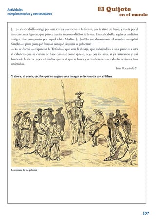 Actividades                                                               El Quijote
complementarias y extraescolares                                                            en el mundo


  […] el cual caballo se rige por una clavija que tiene en la frente, que le sirve de freno, y vuela por el
  aire con tanta ligereza, que parece que los mesmos diablos le llevan. Este tal caballo, según es tradición
  antigua, fue compuesto por aquel sabio Merlín; […]—No me descontenta el nombre —replicó
  Sancho—; pero ¿con qué freno o con qué jáquima se gobierna?
  —Ya he dicho —respondió la Trifaldi— que con la clavija, que volviéndola a una parte o a otra
  el caballero que va encima le hace caminar como quiere, o ya por los aires, o ya rastreando y casi
  barriendo la tierra, o por el medio, que es el que se busca y se ha de tener en todas las acciones bien
  ordenadas.
                                                                                         Parte II, capítulo XL

  Y ahora, al revés, escribe qué te sugiere esta imagen relacionada con el libro




  La aventura de los galeotes




                                                                                                            5


                                                                                                                 107
 