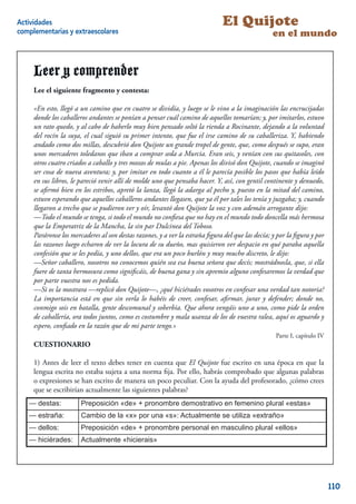 Actividades                                                                  El Quijote
complementarias y extraescolares                                                                 en el mundo


     Leer y comprender
     Lee el siguiente fragmento y contesta:

     «En esto, llegó a un camino que en cuatro se dividía, y luego se le vino a la imaginación las encrucijadas
     donde los caballeros andantes se ponían a pensar cuál camino de aquellos tomarían; y, por imitarlos, estuvo
     un rato quedo, y al cabo de haberlo muy bien pensado soltó la rienda a Rocinante, dejando a la voluntad
     del rocín la suya, el cual siguió su primer intento, que fue el irse camino de su caballeriza. Y, habiendo
     andado como dos millas, descubrió don Quijote un grande tropel de gente, que, como después se supo, eran
     unos mercaderes toledanos que iban a comprar seda a Murcia. Eran seis, y venían con sus quitasoles, con
     otros cuatro criados a caballo y tres mozos de mulas a pie. Apenas los divisó don Quijote, cuando se imaginó
     ser cosa de nueva aventura; y, por imitar en todo cuanto a él le parecía posible los pasos que había leído
     en sus libros, le pareció venir allí de molde uno que pensaba hacer. Y, así, con gentil continente y denuedo,
     se aﬁrmó bien en los estribos, apretó la lanza, llegó la adarga al pecho y, puesto en la mitad del camino,
     estuvo esperando que aquellos caballeros andantes llegasen, que ya él por tales los tenía y juzgaba; y, cuando
     llegaron a trecho que se pudieron ver y oír, levantó don Quijote la voz y con ademán arrogante dijo:
     —Todo el mundo se tenga, si todo el mundo no conﬁesa que no hay en el mundo todo doncella más hermosa
     que la Emperatriz de la Mancha, la sin par Dulcinea del Toboso.
     Paráronse los mercaderes al son destas razones, y a ver la estraña ﬁgura del que las decía; y por la ﬁgura y por
     las razones luego echaron de ver la locura de su dueño, mas quisieron ver despacio en qué paraba aquella
     confesión que se les pedía, y uno dellos, que era un poco burlón y muy mucho discreto, le dijo:
     —Señor caballero, nosotros no conocemos quién sea esa buena señora que decís; mostrádnosla, que, si ella
     fuere de tanta hermosura como signiﬁcáis, de buena gana y sin apremio alguno confesaremos la verdad que
     por parte vuestra nos es pedida.
     —Si os la mostrara —replicó don Quijote—, ¿qué hiciérades vosotros en confesar una verdad tan notoria?
     La importancia está en que sin verla lo habéis de creer, confesar, aﬁrmar, jurar y defender; donde no,
     conmigo sois en batalla, gente descomunal y soberbia. Que ahora vengáis uno a uno, como pide la orden
     de caballería, ora todos juntos, como es costumbre y mala usanza de los de vuestra ralea, aquí os aguardo y
     espero, conﬁado en la razón que de mi parte tengo.»
                                                                                                  Parte I, capítulo IV
     CUESTIONARIO

     1) Antes de leer el texto debes tener en cuenta que El Quijote fue escrito en una época en que la
     lengua escrita no estaba sujeta a una norma ﬁja. Por ello, habrás comprobado que algunas palabras
     o expresiones se han escrito de manera un poco peculiar. Con la ayuda del profesorado, ¿cómo crees
     que se escribirían actualmente las siguientes palabras?
   — destas:           Preposición «de» + pronombre demostrativo en femenino plural «estas»
    -destas
   — estraña:
    -estraña           Cambio de la «x» por una «s»: Actualmente se utiliza «extraño»
    -dellos
   — dellos:           Preposición «de» + pronombre personal en masculino plural «ellos»
    -hiciérades
   — hiciérades:       Actualmente «hicierais»

                                                                                                                    6


                                                                                                                         110
 