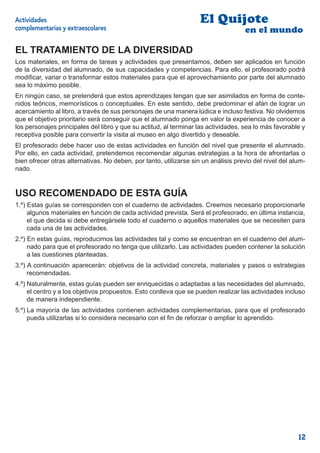 Actividades                                                         El Quijote
complementarias y extraescolares                                                    en el mundo

EL TRATAMIENTO DE LA DIVERSIDAD
Los materiales, en forma de tareas y actividades que presentamos, deben ser aplicados en función
de la diversidad del alumnado, de sus capacidades y competencias. Para ello, el profesorado podrá
modiﬁcar, variar o transformar estos materiales para que el aprovechamiento por parte del alumnado
sea lo máximo posible.
En ningún caso, se pretenderá que estos aprendizajes tengan que ser asimilados en forma de conte-
nidos teóricos, memorísticos o conceptuales. En este sentido, debe predominar el afán de lograr un
acercamiento al libro, a través de sus personajes de una manera lúdica e incluso festiva. No olvidemos
que el objetivo prioritario será conseguir que el alumnado ponga en valor la experiencia de conocer a
los personajes principales del libro y que su actitud, al terminar las actividades, sea lo más favorable y
receptiva posible para convertir la visita al museo en algo divertido y deseable.
El profesorado debe hacer uso de estas actividades en función del nivel que presente el alumnado.
Por ello, en cada actividad, pretendemos recomendar algunas estrategias a la hora de afrontarlas o
bien ofrecer otras alternativas. No deben, por tanto, utilizarse sin un análisis previo del nivel del alum-
nado.


USO RECOMENDADO DE ESTA GUÍA
1.º) Estas guías se corresponden con el cuaderno de actividades. Creemos necesario proporcionarle
     algunos materiales en función de cada actividad prevista. Será el profesorado, en última instancia,
     el que decida si debe entregársele todo el cuaderno o aquellos materiales que se necesiten para
     cada una de las actividades.
2.º) En estas guías, reproducimos las actividades tal y como se encuentran en el cuaderno del alum-
     nado para que el profesorado no tenga que utilizarlo. Las actividades pueden contener la solución
     a las cuestiones planteadas.
3.º) A continuación aparecerán: objetivos de la actividad concreta, materiales y pasos o estrategias
     recomendadas.
4.º) Naturalmente, estas guías pueden ser enriquecidas o adaptadas a las necesidades del alumnado,
     el centro y a los objetivos propuestos. Esto conlleva que se pueden realizar las actividades incluso
     de manera independiente.
5.º) La mayoría de las actividades contienen actividades complementarias, para que el profesorado
     pueda utilizarlas si lo considera necesario con el ﬁn de reforzar o ampliar lo aprendido.




                                                                                                        12
 
