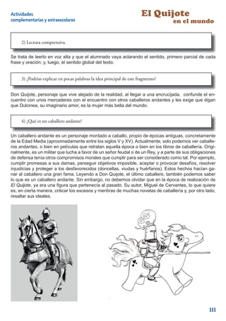 Actividades                                                            El Quijote
complementarias y extraescolares                                                   en el mundo


     2) Lectura comprensiva.


Se trata de leerlo en voz alta y que el alumnado vaya aclarando el sentido, primero parcial de cada
frase y oración; y, luego, el sentido global del texto.


     3) ¿Podrías explicar en pocas palabras la idea principal de este fragmento?


Don Quijote, personaje que vive alejado de la realidad, al llegar a una encrucijada, confunde el en-
cuentro con unos mercaderes con el encuentro con otros caballeros andantes y les exige que digan
que Dulcinea, su imaginario amor, es la mujer más bella del mundo.


     4) ¿Qué es un caballero andante?


Un caballero andante es un personaje montado a caballo, propio de épocas antiguas, concretamente
de la Edad Media (aproximadamente entre los siglos V y XV). Actualmente, solo podemos ver caballe-
ros andantes, o bien en películas que retratan aquella época o bien en los libros de caballería. Origi-
nalmente, es un militar que lucha a favor de un señor feudal o de un Rey, y a parte de sus obligaciones
de defensa tenía otros compromisos morales que cumplir para ser considerado como tal. Por ejemplo,
cumplir promesas a sus damas, perseguir objetivos imposible, aceptar o provocar desafíos, resolver
injusticias y proteger a los desfavorecidos (doncellas, viudas y huérfanos). Estos hechos hacían ga-
nar al caballero una gran fama. Leyendo a Don Quijote, el último caballero, también podemos saber
lo que es un caballero andante. Sin embargo, no debemos olvidar que en la época de realización de
El Quijote, ya era una ﬁgura que pertenecía al pasado. Su autor, Miguel de Cervantes, lo que quiere
es, en cierta manera, criticar los excesos y mentiras de muchas novelas de caballería y, por otro lado,
resaltar sus ideales.




                                                                                                   111
 