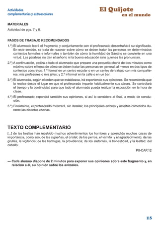 Actividades                                                         El Quijote
complementarias y extraescolares                                                    en el mundo
MATERIALES
Actividad de pgs. 7 y 8.


PASOS DE TRABAJO RECOMENDADOS
1.º) El alumnado leerá el fragmento y conjuntamente con el profesorado desentrañará su signiﬁcado.
     En este sentido, se trata de razonar sobre cómo se deben tratar las personas en determinados
     contextos formales e informales y también de cómo la humildad de Sancho se convierte en una
     virtud. Las palabras no dan el señorío ni la buena educación sino quienes las pronuncian.
2.º) A continuación, pedirá a todo el alumnado que prepare una pequeña charla de dos minutos como
     máximo sobre el tema de cómo se deben tratar las personas en general, al menos en dos tipos de
     contextos concretos: 1.º formal en un centro escolar o en un centro de trabajo con mis compañe-
     ros, mis profesores o mis jefes; y 2.º informal en la calle o en un bar.
3.º) El alumnado, según el orden que se establezca, irá exponiendo sus opiniones. Se recomienda que
     lo realice desde el lugar en que el profesorado imparte habitualmente sus clases. Se controlará
     el tiempo y la continuidad para que todo el alumnado pueda realizar la exposición en la hora de
     clase.
4.º) El profesorado expondrá también sus opiniones, si así lo considera al ﬁnal, a modo de conclu-
     sión.
5.º) Finalmente, el profesorado mostrará, sin detallar, los principales errores y aciertos cometidos du-
     rante las distintas charlas.




TEXTO COMPLEMENTARIO
[...] de las bestias han recebido muchos advertimientos los hombres y aprendido muchas cosas de
importancia, como son, de las cigüeñas, el cristel; de los perros, el vómito y el agradecimiento; de las
grullas, la vigilancia; de las hormigas, la providencia; de los elefantes, la honestidad, y la lealtad, del
caballo.
                                                                                               PII-CAP.12


— Cada alumno dispone de 2 minutos para exponer sus opiniones sobre este fragmento y, en
  relación a él, su opinión sobre los animales.




                                                                                                       115
 