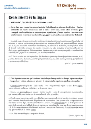 Actividades                                                               El Quijote
complementarias y extraescolares                                                            en el mundo


     Conocimiento de la lengua
     1) ABUSANDO DEL SUFIJO SUPERLATIVO –ÍSIMO

     — Lee fíjate que, en este fragmento, lala dueña Doloridaquiere reírse de Don Quijote y Sancho
     -Lee y y fíjate que, en este fragmento, dueña Dolorida quiere reírse de don                Sancho
     utilizando un recurso relacionado con el suﬁel –ísimo –ísimo que, como sabes, se utiliza para
        utilizando un recurso relacionado con      jo suﬁjo que, como sabes, se utiliza para conseguir
     que los adjetivos se constituyan en superlativos. ¿En qué palabras crees que no escrees formación
        conseguir que los adjetivos se constituyan en superlativos. ¿En qué palabras una que no es
     correcta de la palabra? Luego,la palabra? Luego, ¿qué hace Sancho paraburla?
        una formación correcta de ¿qué hace Sancho para contrarrestar la contrarrestar la burla?


     —Conﬁada estoy, señor poderosísimo, hermosísima señora y discretísimos circunstantes, que ha de hallar mi
     cuitísima en vuestros valerosísimos pechos acogimiento, no menos plácido que generoso y doloroso, porque
     ella es tal, que es bastante a enternecer los mármoles y a ablandar los diamantes y a moliﬁcar los aceros
     de los más endurecidos corazones del mundo; pero antes que salga a la plaza de vuestros oídos (por no
     decir orejas), quisiera que me hicieran sabidora si está en este gremio, corro y compañía el acendradísimo
     caballero don Quijote de la Manchísima y su escuderísimo Panza.

     —El Panza —antes que otro respondiese, dijo Sancho— aquí está y el don Quijotísimo asimismo, y, así,
     podréis, dolorosísima dueñísima, decir lo que quisieridísimis, que todos estamos prontos y aparejadísimos
     a ser vuestros servidorísimos.
                                                                                     Parte II, Capítulo XXXVIII


                                                                                                                   8



     2) En el siguiente texto, con qué confunde Sancho la palabra «gramática». Luego, repasa y averigua
                                                                  “gramática”. Luego, repasa y averigua
        los preﬁjossuﬁjos, asíasí como el género el el número de las siguientes palabras subrayadas:
     los preﬁjos y  y suﬁjos, como el género y y número de las siguientes palabras subrayadas:

     —Gobernador he visto por ahí —dijo Sancho— que a mi parecer no llegan a la suela de mi zapato,
     y, con todo eso, los llaman «señoría», y se sirven con plata.

     —Esos no son gobernadores de ínsulas —replicó Sansón—, sino de otros gobiernos más manuales,
     que los que gobiernan ínsulas por lo menos han de saber gramática.

     —Con la grama bien me avendría yo —dijo Sancho—, pero con la tica ni me tiro ni me pago, porque
     no la entiendo. Pero dejando esto del gobierno en las manos de Dios, que me eche a las partes donde
     más de mí se sirva, digo, señor bachiller Sansón Carrasco, que inﬁnitamente me ha dado gusto que el
     autor de la historia haya hablado de mí de manera que no enfadan las cosas que de mí se cuentan: que
     a fe de buen escudero que si hubiera dicho de mí cosas que no fueran muy de cristiano viejo, como
     soy, que nos habían de oír los sordos.

     —Eso fuera hacer milagros —respondió Sansón.
                                                                                           (Parte II, capítulo III)
                                                                                                               9

                                                                                                                       116
 