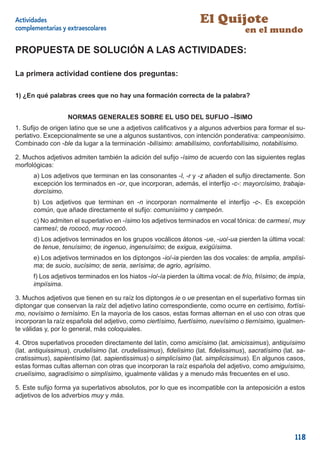 Actividades                                                          El Quijote
complementarias y extraescolares                                                      en el mundo

PROPUESTA DE SOLUCIÓN A LAS ACTIVIDADES:

La primera actividad contiene dos preguntas:

1) ¿En qué palabras crees que no hay una formación correcta de la palabra?


                   NORMAS GENERALES SOBRE EL USO DEL SUFIJO –ÍSIMO
1. Suﬁjo de origen latino que se une a adjetivos caliﬁcativos y a algunos adverbios para formar el su-
perlativo. Excepcionalmente se une a algunos sustantivos, con intención ponderativa: campeonísimo.
Combinado con -ble da lugar a la terminación -bilísimo: amabilísimo, confortabilísimo, notabilísimo.

2. Muchos adjetivos admiten también la adición del suﬁjo -ísimo de acuerdo con las siguientes reglas
morfológicas:
      a) Los adjetivos que terminan en las consonantes -l, -r y -z añaden el suﬁjo directamente. Son
      excepción los terminados en -or, que incorporan, además, el interﬁjo -c-: mayorcísimo, trabaja-
      dorcísimo.
      b) Los adjetivos que terminan en -n incorporan normalmente el interﬁjo -c-. Es excepción
      común, que añade directamente el suﬁjo: comunísimo y campeón.
      c) No admiten el superlativo en -ísimo los adjetivos terminados en vocal tónica: de carmesí, muy
      carmesí; de rococó, muy rococó.
      d) Los adjetivos terminados en los grupos vocálicos átonos -ue, -uo/-ua pierden la última vocal:
      de tenue, tenuísimo; de ingenuo, ingenuísimo; de exigua, exigüísima.
      e) Los adjetivos terminados en los diptongos -io/-ia pierden las dos vocales: de amplia, amplísi-
      ma; de sucio, sucísimo; de seria, serísima; de agrio, agrísimo.
      f) Los adjetivos terminados en los hiatos -ío/-ía pierden la última vocal: de frío, friísimo; de impía,
      impiísima.

3. Muchos adjetivos que tienen en su raíz los diptongos ie o ue presentan en el superlativo formas sin
diptongar que conservan la raíz del adjetivo latino correspondiente, como ocurre en certísimo, fortísi-
mo, novísimo o ternísimo. En la mayoría de los casos, estas formas alternan en el uso con otras que
incorporan la raíz española del adjetivo, como ciertísimo, fuertísimo, nuevísimo o tiernísimo, igualmen-
te válidas y, por lo general, más coloquiales.

4. Otros superlativos proceden directamente del latín, como amicísimo (lat. amicissimus), antiquísimo
(lat. antiquissimus), crudelísimo (lat. crudelissimus), ﬁdelísimo (lat. ﬁdelissimus), sacratísimo (lat. sa-
cratissimus), sapientísimo (lat. sapientissimus) o simplicísimo (lat. simplicissimus). En algunos casos,
estas formas cultas alternan con otras que incorporan la raíz española del adjetivo, como amiguísimo,
cruelísimo, sagradísimo o simplísimo, igualmente válidas y a menudo más frecuentes en el uso.

5. Este suﬁjo forma ya superlativos absolutos, por lo que es incompatible con la anteposición a estos
adjetivos de los adverbios muy y más.




                                                                                                         118
 