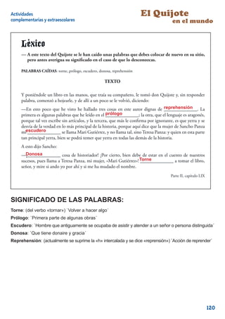 Actividades                                                             El Quijote
complementarias y extraescolares                                                         en el mundo


     Léxico
     -A este texto de El Quijote sese le han caído unas palabras que debes colocar de nuevo en su sitio,
     — A este texto del Quijote le han caído unas palabras que debes colocar de nuevo en su sitio, pero
     antes averigua su signiﬁcado en el cadode quecaso de que lo desconozcas.
        pero antes averigua su signiﬁ caso en el lo desconozcas.

     PALABRAS CAÍDAS: torne, prólogo, escudero, donosa, reprehensión

                                                    TEXTO

     Y poniéndole un libro en las manos, que traía su compañero, le tomó don Quijote y, sin responder
     palabra, comenzó a hojearle, y de allí a un poco se le volvió, diciendo:
                                                                                     reprehensión
     —En esto poco que he visto he hallado tres cosas en este autor dignas de ______________. La
     primera es algunas palabras que he leído en el prólogo
                                                      ______________; la otra, que el lenguaje es aragonés,
     porque tal vez escribe sin artículos, y la tercera, que más le conﬁrma por ignorante, es que yerra y se
     desvía de la verdad en lo más principal de la historia, porque aquí dice que la mujer de Sancho Panza
     miescudero
        ______________ se llama Mari Gutiérrez, y no llama tal, sino Teresa Panza: y quien en esta parte
     tan principal yerra, bien se podrá temer que yerra en todas las demás de la historia.
     A esto dijo Sancho:
       Donosa
     —¡______________ cosa de historiador! ¡Por cierto, bien debe de estar en el cuento de nuestros
     sucesos, pues llama a Teresa Panza, mi mujer, «Mari Gutiérrez»! Torne
                                                                     ______________ a tomar el libro,
     señor, y mire si ando yo por ahí y si me ha mudado el nombre.
                                                                                        Parte II, capítulo LIX
                                                                                                            9


SIGNIFICADO DE LAS PALABRAS:
Torne: (del verbo «tornar») `Volver a hacer algo´
Prólogo: `Primera parte de algunas obras´
Escudero: `Hombre que antiguamente se ocupaba de asistir y atender a un señor o persona distinguida´
Donosa: `Que tiene donaire y gracia´
Reprehensión: (actualmente se suprime la «h» intercalada y se dice «reprensión») `Acción de reprender´




                                                                                                                 120
 