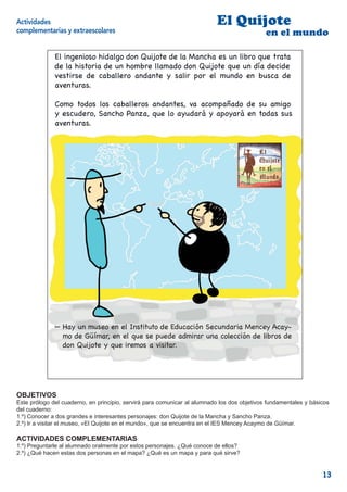 Actividades                                                                El Quijote
complementarias y extraescolares                                                             en el mundo

              El ingenioso hidalgo don Quijote de la Mancha es un libro que trata
              de la historia de un hombre llamado don Quijote que un día decide
              vestirse de caballero andante y salir por el mundo en busca de
              aventuras.

              Como todos los caballeros andantes, va acompañado de su amigo
              y escudero, Sancho Panza, que lo ayudará y apoyará en todas sus
              aventuras.




              — Hay un museo en el Instituto de Educación Secundaria Mencey Acay-
                mo de Güímar, en el que se puede admirar una colección de libros de
                don Quijote y que iremos a visitar.


                                                                                                     2



OBJETIVOS
Este prólogo del cuaderno, en principio, servirá para comunicar al alumnado los dos objetivos fundamentales y básicos
del cuaderno:
1.º) Conocer a dos grandes e interesantes personajes: don Quijote de la Mancha y Sancho Panza.
2.º) Ir a visitar el museo, «El Quijote en el mundo», que se encuentra en el IES Mencey Acaymo de Güímar.

ACTIVIDADES COMPLEMENTARIAS
1.º) Preguntarle al alumnado oralmente por estos personajes. ¿Qué conoce de ellos?
2.º) ¿Qué hacen estas dos personas en el mapa? ¿Qué es un mapa y para qué sirve?


                                                                                                                  13
 