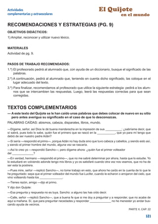 Actividades                                                           El Quijote
complementarias y extraescolares                                                        en el mundo

RECOMENDACIONES Y ESTRATEGIAS (PG. 9)
OBJETIVOS DIDÁCTICOS:
1) Ampliar, reconocer y utilizar nuevo léxico.


MATERIALES
Actividad de pg. 9.


PASOS DE TRABAJO RECOMENDADOS:
1.º) El profesorado pedirá al alumnado que, con ayuda de un diccionario, busque el signiﬁcado de las
     palabras.
2.º) A continuación, pedirá al alumnado que, teniendo en cuenta dicho signiﬁcado, las coloque en el
     lugar adecuado del texto.
3.º) Para ﬁnalizar, recomendamos al profesorado que utilice la siguiente estrategia: pedirá a los alum-
     nos que se intercambien las respuestas. Luego, leerá las respuestas correctas para que sean
     corregidas.


TEXTOS COMPLEMENTARIOS
— A este texto del Quijote se le han caído unas palabras que debes colocar de nuevo en su sitio
  pero antes averigua su signiﬁcado en el caso de que lo desconozcas.
PALABRAS CAÍDAS: abismos, cabeza, disparates, libros, mundo.

—Dígame, señor, así Dios le dé buena manderecha en la impresión de sus __________: ¿sabríame decir, que
sí sabrá, pues todo lo sabe, quién fue el primero que se rascó en la ___________, que yo para mí tengo que
debió de ser nuestro padre Adán?
—Sí sería —respondió el primo—, porque Adán no hay duda sino que tuvo cabeza y cabellos, y siendo esto así,
y siendo el primer hombre del mundo, alguna vez se rascaría.
—Así lo creo yo —respondió Sancho—; pero dígame ahora: ¿quién fue el primer volteador
del _____________?
—En verdad, hermano —respondió el primo—, que no me sabré determinar por ahora, hasta que lo estudie. Yo
lo estudiaré en volviendo adonde tengo mis libros y yo os satisfaré cuando otra vez nos veamos, que no ha de
ser esta la postrera.
—Pues mire, señor —replicó Sancho—, no tome trabajo en esto, que ahora he caído en la cuenta de lo que le
he preguntado: sepa que el primer volteador del mundo fue Lucifer, cuando le echaron o arrojaron del cielo, que
vino volteando hasta los ______________.
—Tienes razón, amigo —dijo el primo.
Y dijo don Quijote:
—Esa pregunta y respuesta no es tuya, Sancho: a alguno las has oído decir.
—Calle, señor —replicó Sancho—, que a buena fe que si me doy a preguntar y a responder, que no acabe de
aquí a mañana. Sí, que para preguntar necedades y responder _____________ no he menester yo andar bus-
cando ayuda de vecinos.
                                                                                              PARTE II, CAP. 22

                                                                                                           121
 