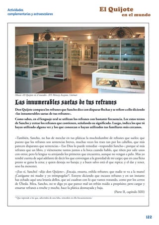 Actividades                                                                                     El Quijote
complementarias y extraescolares                                                                      en el mundo




     Museo «El Quijote en el mundo». IES Mencey Acaymo. Güímar


     Las innumerables saetas de tus refranes
     Don Quijote compara los refranes que Sancho dice con disparar ﬂechas y se reﬁere a ello diciendo
     «las innumerables saetas de tus refranes».
     Como sabes, en el lenguaje oral se utilizan los refranes con bastante frecuencia. Lee estos textos
     de Sancho y extrae los refranes que contienen, señalando su signiﬁcado. Luego, indica los que tú
     hayas utilizado alguna vez y los que conozcan o hayan utilizados tus familiares más cercanos.


     –También, Sancho, no has de mezclar en tus pláticas la muchedumbre de refranes que sueles; que
     puesto que los refranes son sentencias breves, muchas veces los traes tan por los cabellos, que más
     parecen disparates que sentencias.– Eso Dios lo puede remediar –respondió Sancho–; porque sé más
     refranes que un libro, y viénenseme tantos juntos a la boca cuando hablo, que riñen por salir unos
     con otros; pero la lengua va arrojando los primeros que encuentra, aunque no vengan a pelo. Mas yo
     tendré cuenta de aquí adelante de decir los que convengan a la gravedad de mi cargo; que en casa llena
     presto se guisa la cena; y quien destaja no baraja; y a buen salvo está el que repica; y el dar y tener,
     seso ha menester.
     –¡Eso sí, Sancho! –dijo don Quijote–. ¡Encaja, ensarta, enhila refranes; que nadie te va a la mano!
     ¡Castígame mi madre y yo trómpogelas4!. Estoyte diciendo que excuses refranes y en un instante
     has echado aquí una letanía dellos, que así cuadran con lo que vamos tratando, como por los cerros
     de Úbeda. Mira, Sancho, no te digo yo que parece mal un refrán traído a propósito; pero cargar y
     ensartar refranes a troche y moche, hace la plática desmayada y baja.
                                                                                 (Parte II, capítulo XIII)
     4
         ‘Que reprende a los que, advertidos de una falta, reinciden en ella frecuentemente.’
                                                                                                             10



                                                                                                                  122
 