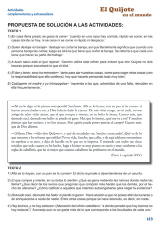Actividades                                                             El Quijote
complementarias y extraescolares                                                          en el mundo

PROPUESTA DE SOLUCIÓN A LAS ACTIVIDADES:
TEXTO 1
1) En casa llena presto se guisa la cena= `cuando en una casa hay comida, rápido se come; en las
   casas donde no hay, ni se cena ni se come ni rápido ni despacio.´

2) Quien destaja no baraja= `destajar es cortar la baraja, así que literalmente signiﬁca que cuando una
   persona baraja las cartas, luego es otra la que tiene que cortar la baraja. Se referirá a que cada uno
   tiene que hacer su parte del trabajo.´

3) A buen salvo está el que repica= `Sancho utiliza este refrán para indicar que don Quijote no dirá
   locuras porque escuchará lo que él dirá.´

4) El dar y tener, seso ha menester= `tanto para dar nuestras cosas, como para coger otras cosas (con
   la responsabilidad que ello conlleva), hay que hacerlo pensando todo muy bien.´

5) Castígame mi madre y yo trómpogelas= `reprende a los que, advertidos de una falta, reinciden en
   ella frecuentemente.´




  —Ni yo lo digo ni lo pienso —respondió Sancho—. Allá se lo hayan, con su pan se lo coman: si
  fueron amancebados o no, a Dios habrán dado la cuenta. De mis viñas vengo, no sé nada, no soy
  amigo de saber vidas ajenas, que el que compra y miente, en su bolsa lo siente. Cuanto más, que
  desnudo nací, desnudo me hallo: ni pierdo ni gano. Mas que lo fuesen, ¿qué me va a mí? Y muchos
  piensan que hay tocinos, y no hay estacas. Mas ¿quién puede poner puertas al campo? Cuanto más,
  que de Dios dijeron.

  —¡Válame Dios —dijo don Quijote—, y qué de necedades vas, Sancho, ensartando! ¿Qué va de lo
  que tratamos a los refranes que enhilas? Por tu vida, Sancho, que calles, y de aquí adelante entremétete
  en espolear a tu asno, y deja de hacello en lo que no te importa. Y entiende con todos tus cinco
  sentidos que todo cuanto yo he hecho, hago e hiciere va muy puesto en razón y muy conforme a las
  reglas de caballería, que las sé mejor que cuantos caballeros las profesaron en el mundo.
                                                                                 (Parte I, capítulo XXV)


TEXTO 2
1) Allá se lo hayan, con su pan se lo coman= El dicho equivale a desentenderse de un asunto.

2) El que compra y miente, en su bolsa lo siente= ¿Qué se gana metiendo las narices donde nadie las
   llama? ¿Qué decir de los necios que pregonan que compran más barato que los demás, por el he-
   cho de ufanarse? ¿Cómo caliﬁcar a aquellos que intentan autoengañarse para negar la evidencia?

3) Desnudo nací, desnudo me hallo: ni pierdo ni gano= `Hace alusión a que no posee afán de lucrarse o
   de enriquecerse a costa de nadie. Entre otras cosas porque se nace desnudo, es decir, sin nada.´

4) Hay tocinos, y no hay estacas= (Alteración del refrán castellano: “a donde pensáis que hay tocinos no
   hay estacas”) `Aconseja que no se gaste más de lo que corresponde a las facultades de cada uno.´

                                                                                                             123
 