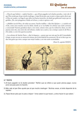 Actividades                                                            El Quijote
complementarias y extraescolares                                                        en el mundo

  —Haya lo que hubiere —replicó Sancho—, que al buen pagador no le duelen prendas, y más vale al
  que Dios ayuda que al que mucho madruga, y tripas llevan pies, que no pies a tripas; quiero decir que
  si Dios me ayuda, y yo hago lo que debo con buena intención, sin duda que gobernaré mejor que un
  gerifalte. ¡No, sino pónganme el dedo en la boca, y verán si aprieto o no!

  —¡Maldito seas de Dios y de todos sus santos, Sancho maldito —dijo don Quijote—, y cuándo será
  el día, como otras muchas veces he dicho, donde yo te vea hablar sin refranes una razón corriente
  y concertada! Vuestras grandezas dejen a este tonto, señores míos, que les molerá las almas, no solo
  puestas entre dos, sino entre dos mil refranes, traídos tan a sazón y tan a tiempo cuanto le dé Dios a
  él la salud, o a mí si los querría escuchar.

  —Los refranes de Sancho Panza —dijo la duquesa—, puesto que son más que los del Comendador
  Griego, no por eso son en menos de estimar, por la brevedad de las sentencias. De mí sé decir que me
  dan más gusto que otros, aunque sean mejor traídos y con más sazón acomodados.
                                                                            (Parte II, capítulo XXXIV)




                                                                                                     11



3.er TEXTO
1) Al buen pagador no le duelen prendas= `Refrán que se reﬁere a que quien piensa pagar, nunca
   pone excusas para no hacerlo.´

2) Más vale al que Dios ayuda que al que mucho madruga= `Muchas veces, el éxito depende de la
   rapidez.´

3) Tripas llevan pies que no pies a tripas= `Unos saben lo que hacen, y otros hacen lo que saben.´




                                                                                                           124
 