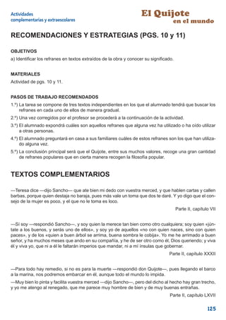 Actividades                                                      El Quijote
complementarias y extraescolares                                                 en el mundo

RECOMENDACIONES Y ESTRATEGIAS (PGS. 10 y 11)

OBJETIVOS
a) Identiﬁcar los refranes en textos extraídos de la obra y conocer su signiﬁcado.


MATERIALES
Actividad de pgs. 10 y 11.


PASOS DE TRABAJO RECOMENDADOS
1.º) La tarea se compone de tres textos independientes en los que el alumnado tendrá que buscar los
     refranes en cada uno de ellos de manera gradual.
2.º) Una vez corregidos por el profesor se procederá a la continuación de la actividad.
3.º) El alumnado expondrá cuáles son aquellos refranes que alguna vez ha utilizado o ha oído utilizar
     a otras personas.
4.º) El alumnado preguntará en casa a sus familiares cuáles de estos refranes son los que han utiliza-
     do alguna vez.
5.º) La conclusión principal será que el Quijote, entre sus muchos valores, recoge una gran cantidad
     de refranes populares que en cierta manera recogen la ﬁlosofía popular.


TEXTOS COMPLEMENTARIOS

—Teresa dice —dijo Sancho— que ate bien mi dedo con vuestra merced, y que hablen cartas y callen
barbas, porque quien destaja no baraja, pues más vale un toma que dos te daré. Y yo digo que el con-
sejo de la mujer es poco, y el que no le toma es loco.
                                                                                     Parte II, capítulo VII


—Sí soy —respondió Sancho—, y soy quien la merece tan bien como otro cualquiera; soy quien «jún-
tate a los buenos, y serás uno de ellos», y soy yo de aquellos «no con quien naces, sino con quien
paces», y de los «quien a buen árbol se arrima, buena sombra le cobija». Yo me he arrimado a buen
señor, y ha muchos meses que ando en su compañía, y he de ser otro como él, Dios queriendo; y viva
él y viva yo, que ni a él le faltarán imperios que mandar, ni a mí ínsulas que gobernar.
                                                                               Parte II, capítulo XXXII


—Para todo hay remedio, si no es para la muerte —respondió don Quijote—, pues llegando el barco
a la marina, nos podremos embarcar en él, aunque todo el mundo lo impida.
—Muy bien lo pinta y facilita vuestra merced —dijo Sancho—, pero del dicho al hecho hay gran trecho,
y yo me atengo al renegado, que me parece muy hombre de bien y de muy buenas entrañas.
                                                                                Parte II, capítulo LXVII


                                                                                                      125
 
