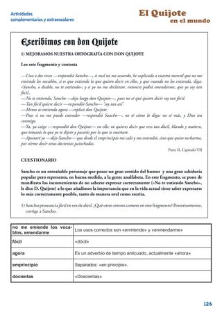 Actividades                                                               El Quijote
complementarias y extraescolares                                                            en el mundo


     Escribimos con don Quijote
     1) MEJORAMOS NUESTRA ORTOGRAFÍA CON DON QUIJOTE

     Lee este fragmento y contesta

     —Una o dos veces —respondió Sancho—, si mal no me acuerdo, he suplicado a vuestra merced que no me
     emiende los vocablos, si es que entiende lo que quiero decir en ellos, y que cuando no los entienda, diga:
     «Sancho, o diablo, no te entiendo»; y si yo no me declarare, entonces podrá emendarme, que yo soy tan
     fócil..
     —No te entiendo, Sancho —dijo luego don Quijote—, pues no sé qué quiere decir soy tan fócil.
     —Tan fócil quiere decir —respondió Sancho— ‘soy tan así’.
     —Menos te entiendo agora —replicó don Quijote.
     —Pues si no me puede entender —respondió Sancho—, no sé cómo lo diga: no sé más, y Dios sea
     conmigo.
     —Ya, ya caigo —respondió don Quijote— en ello: tú quieres decir que eres tan dócil, blando y mañero,
     que tomarás lo que yo te dijere y pasarás por lo que te enseñare.
     —Apostaré yo —dijo Sancho— que desde el emprincipio me caló y me entendió, sino que quiso turbarme,
     por oírme decir otras docientas patochadas.
                                                                                           Parte II, Capítulo VII

     CUESTIONARIO

     Sancho es un entrañable personaje que posee un gran sentido del humor y una gran sabiduría
     popular pero representa, en buena medida, a la gente analfabeta. En este fragmento, se pone de
     maniﬁesto los inconvenientes de no saberse expresar correctamente («No te entiendo Sancho»,
     le dice D. Quijote) a lo que añadimos la importancia que en la vida actual tiene saber expresarse
     lo más correctamente posible, tanto de manera oral como escrita.

     1) Sancho pronuncia fócil en vez de dócil. ¿Qué otros errores comete en este fragmento? Posteriormente,
        corrige a Sancho.


no me emiende los voca-
                        Los usos correctos son «enmiende» y «enmendarme»
blos, emendarme
fócil                               «dócil»

agora                               Es un adverbio de tiempo anticuado, actualmente «ahora»

emprincipio                         Separados: «en principio».

docientas                           «Doscientas»




                                                                                                                    126
 