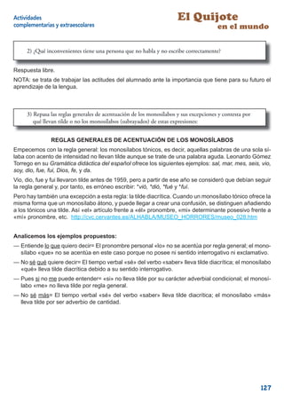 Actividades                                                           El Quijote
complementarias y extraescolares                                                       en el mundo

     2) ¿Qué inconvenientes tiene una persona que no habla y no escribe correctamente?


Respuesta libre.
NOTA: se trata de trabajar las actitudes del alumnado ante la importancia que tiene para su futuro el
aprendizaje de la lengua.



     3) Repasa las reglas generales de acentuación de los monosílabos y sus excepciones y contesta por
        qué llevan tilde o no los monosílabos (subrayados) de estas expresiones:


               REGLAS GENERALES DE ACENTUACIÓN DE LOS MONOSÍLABOS
Empecemos con la regla general: los monosílabos tónicos, es decir, aquellas palabras de una sola sí-
laba con acento de intensidad no llevan tilde aunque se trate de una palabra aguda. Leonardo Gómez
Torrego en su Gramática didáctica del español ofrece los siguientes ejemplos: sal, mar, mes, seis, vio,
soy, dio, fue, fui, Dios, fe, y da.
Vio, dio, fue y fui llevaron tilde antes de 1959, pero a partir de ese año se consideró que debían seguir
la regla general y, por tanto, es erróneo escribir: *vió, *dió, *fué y *fuí.
Pero hay también una excepción a esta regla: la tilde diacrítica. Cuando un monosílabo tónico ofrece la
misma forma que un monosílabo átono, y puede llegar a crear una confusión, se distinguen añadiendo
a los tónicos una tilde. Así «el» artículo frente a «él» pronombre, «mi» determinante posesivo frente a
«mí» pronombre, etc. http://cvc.cervantes.es/ALHABLA/MUSEO_HORRORES/museo_028.htm


Analicemos los ejemplos propuestos:
— Entiende lo que quiero decir= El pronombre personal «lo» no se acentúa por regla general; el mono-
  sílabo «que» no se acentúa en este caso porque no posee ni sentido interrogativo ni exclamativo.
— No sé qué quiere decir= El tiempo verbal «sé» del verbo «saber» lleva tilde diacrítica; el monosílabo
  «qué» lleva tilde diacrítica debido a su sentido interrogativo.
— Pues si no me puede entender= «si» no lleva tilde por su carácter adverbial condicional; el monosí-
  labo «me» no lleva tilde por regla general.
— No sé más= El tiempo verbal «sé» del verbo «saber» lleva tilde diacrítica; el monosílabo «más»
  lleva tilde por ser adverbio de cantidad.




                                                                                                         127
 