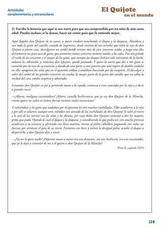 Actividades                                                                 El Quijote
complementarias y extraescolares                                                               en el mundo

  2) Escribe la historia que aquí se nos narra para que sea comprendida por un niño de más corta
  edad. Puedes incluso, si lo deseas, hacer un cómic para que lo entienda mejor.

  Aquí llegaba don Quijote de su canto, a quien estaban escuchando el duque y la duquesa, Altisidora y
  casi toda la gente del castillo, cuando de improviso, desde encima de un corredor que sobre la reja de don
  Quijote a plomo caía, descolgaron un cordel donde venían más de cien cencerros asidos, y luego tras ellos
  derramaron un gran saco de gatos, que asimismo traían cencerros menores atados a las colas. Fue tan grande
  el ruido de los cencerros y el mayar de los gatos, que aunque los duques habían sido inventores de la burla,
  todavía les sobresaltó, y, temeroso don Quijote, quedó pasmado. Y quiso la suerte que dos o tres gatos se
  entraron por la reja de su estancia, y dando de una parte a otra parecía que una región de diablos andaba
  en ella: apagaron las velas que en el aposento ardían y andaban buscando por do escaparse. El descolgar y
  subir del cordel de los grandes cencerros no cesaba; la mayor parte de la gente del castillo, que no sabía la
  verdad del caso, estaba suspensa y admirada.

  Levantóse don Quijote en pie y, poniendo mano a la espada, comenzó a tirar estocadas por la reja y a decir
  a grandes voces:

  —¡Afuera, malignos encantadores! ¡Afuera, canalla hechiceresca, que yo soy don Quijote de la Mancha,
  contra quien no valen ni tienen fuerza vuestras malas intenciones!

  Y volviéndose a los gatos que andaban por el aposento les tiró muchas cuchilladas. Ellos acudieron a la reja
  y por allí se salieron, aunque uno, viéndose tan acosado de las cuchilladas de don Quijote, le saltó al rostro
  y le asió de las narices con las uñas y los dientes, por cuyo dolor don Quijote comenzó a dar los mayores
  gritos que pudo. Oyendo lo cual el duque y la duquesa, y considerando lo que podía ser, con mucha presteza
  acudieron a su estancia y, abriendo con llave maestra, vieron al pobre caballero pugnando con todas sus
  fuerzas por arrancar el gato de su rostro. Entraron con luces y vieron la desigual pelea; acudió el duque a
  despartirla, y don Quijote dijo a voces:

  —¡No me le quite nadie! ¡Déjenme mano a mano con este demonio, con este hechicero, con este encantador,
  que yo le daré a entender de mí a él quién es don Quijote de la Mancha!
                                                                                          Parte II, capítulo XLVI




                                                                                                              13



                                                                                                                    128
 