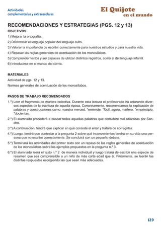 Actividades                                                        El Quijote
complementarias y extraescolares                                                   en el mundo

RECOMENDACIONES Y ESTRATEGIAS (PGS. 12 y 13)
OBJETIVOS
1) Mejorar la ortografía.
2) Diferenciar el lenguaje popular del lenguaje culto.
3) Valorar la importancia de escribir correctamente para nuestros estudios y para nuestra vida.
4) Repasar las reglas generales de acentuación de los monosílabos.
5) Comprender textos y ser capaces de utilizar distintos registros, como el del lenguaje infantil.
6) Introducirse en el mundo del cómic.


MATERIALES
Actividad de pgs. 12 y 13.
Normas generales de acentuación de los monosílabos.


PASOS DE TRABAJO RECOMENDADOS
1.º) Leer el fragmento de manera colectiva. Durante esta lectura el profesorado irá aclarando diver-
     sos aspectos de la escritura de aquella época. Concretamente, recomendamos la explicación de
     palabras y construcciones como: vuestra merced, *emiende, *fócil, agora, mañero, *emprincipio,
     *docientas.
2.º) El alumnado procederá a buscar todas aquellas palabras que considere mal utilizadas por San-
     cho.
3.º) A continuación, tendrá que explicar en qué consiste el error y tratará de corregirlas.
4.º) Luego, tendrá que contestar a la pregunta 2 sobre qué inconvenientes tendrá en su vida una per-
     sona que no escribe correctamente. Se concluirá con un pequeño debate.
5.º) Terminará las actividades del primer texto con un repaso de las reglas generales de acentuación
     de los monosílabos sobre los ejemplos propuestos en la pregunta n.º 3.
6.º) El alumnado leerá el texto n.º 2 de manera individual y luego tratará de escribir una especie de
     resumen que sea comprensible a un niño de más corta edad que él. Finalmente, se leerán las
     distintas respuestas escogiendo las que sean más adecuadas.




                                                                                                     129
 