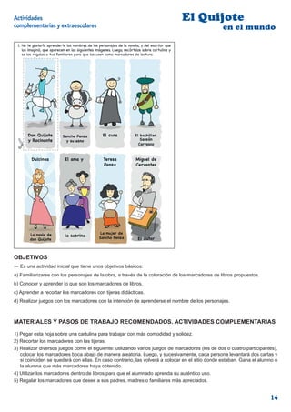 Actividades                                                                                   El Quijote
complementarias y extraescolares                                                                    en el mundo

 1. No te gustaría aprenderte de nombres de los personajes de laynovela, y del escritor que
 1. Apréndete los nombres los los personajes de la novela,           del escritor que los
 imaginó, que aparecen en las siguientes imágenes. Luego, recórtalos sobre cartulina y y
    los imaginó, que aparecen en las siguientes imágenes. Luego, recórtalos sobre cartulina
 regálaselos a tustus familiares que los use como marcadores de lectura.
    se los regalas a padres para para que los usen como marcadores de lectura.




      Don Quijote          Sancho Panza           El cura            El bachiller
      y Rocinante            y su asno                                  Sansón
                                                                       Carrasco



         Dulcinea           El ama y               Teresa             Miguel de
                                                   Panza              Cervantes




        La novia de                              La mujer de
                            la sobrina          Sancho Panza
        don Quijote                                                    El autor
                                                                                       3


OBJETIVOS
— Es una actividad inicial que tiene unos objetivos básicos:
a) Familiarizarse con los personajes de la obra, a través de la coloración de los marcadores de libros propuestos.
b) Conocer y aprender lo que son los marcadores de libros.
c) Aprender a recortar los marcadores con tijeras didácticas.
d) Realizar juegos con los marcadores con la intención de aprenderse el nombre de los personajes.



MATERIALES Y PASOS DE TRABAJO RECOMENDADOS. ACTIVIDADES COMPLEMENTARIAS

1) Pegar esta hoja sobre una cartulina para trabajar con más comodidad y solidez.
2) Recortar los marcadores con las tijeras.
3) Realizar diversos juegos como el siguiente: utilizando varios juegos de marcadores (los de dos o cuatro participantes),
   colocar los marcadores boca abajo de manera aleatoria. Luego, y sucesivamente, cada persona levantará dos cartas y
   si coinciden se quedará con ellas. En caso contrario, las volverá a colocar en el sitio donde estaban. Gana el alumno o
   la alumna que más marcadores haya obtenido.
4) Utilizar los marcadores dentro de libros para que el alumnado aprenda su auténtico uso.
5) Regalar los marcadores que desee a sus padres, madres o familiares más apreciados.


                                                                                                                       14
 