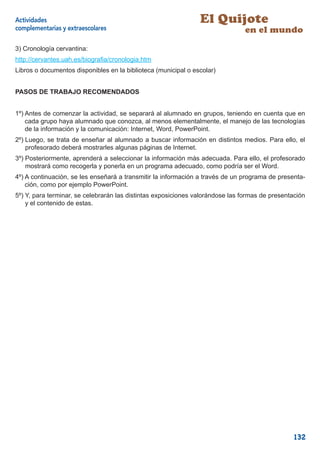 Actividades                                                     El Quijote
complementarias y extraescolares                                                en el mundo
3) Cronología cervantina:
http://cervantes.uah.es/biograﬁa/cronologia.htm
Libros o documentos disponibles en la biblioteca (municipal o escolar)


PASOS DE TRABAJO RECOMENDADOS


1º) Antes de comenzar la actividad, se separará al alumnado en grupos, teniendo en cuenta que en
    cada grupo haya alumnado que conozca, al menos elementalmente, el manejo de las tecnologías
    de la información y la comunicación: Internet, Word, PowerPoint.
2º) Luego, se trata de enseñar al alumnado a buscar información en distintos medios. Para ello, el
    profesorado deberá mostrarles algunas páginas de Internet.
3º) Posteriormente, aprenderá a seleccionar la información más adecuada. Para ello, el profesorado
    mostrará como recogerla y ponerla en un programa adecuado, como podría ser el Word.
4º) A continuación, se les enseñará a transmitir la información a través de un programa de presenta-
    ción, como por ejemplo PowerPoint.
5º) Y, para terminar, se celebrarán las distintas exposiciones valorándose las formas de presentación
    y el contenido de estas.




                                                                                                 132
 