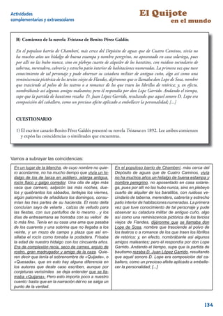 Actividades                                                                El Quijote
complementarias y extraescolares                                                             en el mundo

  B) Comienzo de la novela Tristana de Benito Pérez Galdós

  En el populoso barrio de Chamberí, más cerca del Depósito de aguas que de Cuatro Caminos, vivía no
  ha muchos años un hidalgo de buena estampa y nombre peregrino, no aposentado en casa solariega, pues
  por allí no las hubo nunca, sino en plebeyo cuarto de alquiler de los baratitos, con ruidoso vecindario de
  taberna, merendero, cabrería y estrecho patio interior de habitaciones numeradas. La primera vez que tuve
  conocimiento de tal personaje y pude observar su catadura militar de antiguo cuño, algo así como una
  reminiscencia pictórica de los tercios viejos de Flandes, dijéronme que se llamaba don Lope de Sosa, nombre
  que trasciende al polvo de los teatros o a romance de los que traen los librillos de retórica; y, en efecto,
  nombrábanle así algunos amigos maleantes; pero él respondía por don Lope Garrido. Andando el tiempo,
  supe que la partida de bautismo rezaba D. Juan López Garrido, resultando que aquel sonoro D. Lope era
  composición del caballero, como un precioso afeite aplicado a embellecer la personalidad; [...]


  CUESTIONARIO

  1) El escritor canario Benito Pérez Galdós presentó su novela Tristana en 1892. Lee ambos comienzos
     y expón las coincidencias o similitudes que encuentras.



Vamos a subrayar las coincidencias:
 En un lugar de la Mancha, de cuyo nombre no quie-          En el populoso barrio de Chamberí, más cerca del
 ro acordarme, no ha mucho tiempo que vivía un hi-          Depósito de aguas que de Cuatro Caminos, vivía
 dalgo de los de lanza en astillero, adarga antigua,        no ha muchos años un hidalgo de buena estampa y
 rocín ﬂaco y galgo corredor. Una olla de algo más          nombre peregrino, no aposentado en casa solarie-
 vaca que carnero, salpicón las más noches, due-            ga, pues por allí no las hubo nunca, sino en plebeyo
 los y quebrantos los sábados, lantejas los viernes,        cuarto de alquiler de los baratitos, con ruidoso ve-
 algún palomino de añadidura los domingos, consu-           cindario de taberna, merendero, cabrería y estrecho
 mían las tres partes de su hacienda. El resto della        patio interior de habitaciones numeradas. La primera
 concluían sayo de velarte , calzas de velludo para         vez que tuve conocimiento de tal personaje y pude
 las ﬁestas, con sus pantuﬂos de lo mesmo , y los           observar su catadura militar de antiguo cuño, algo
 días de entresemana se honraba con su vellorí de           así como una reminiscencia pictórica de los tercios
 lo más ﬁno. Tenía en su casa una ama que pasaba            viejos de Flandes, dijéronme que se llamaba don
 de los cuarenta y una sobrina que no llegaba a los         Lope de Sosa, nombre que trasciende al polvo de
 veinte, y un mozo de campo y plaza que así en-             los teatros o a romance de los que traen los librillos
 sillaba el rocín como tomaba la podadera. Frisaba          de retórica; y, en efecto, nombrábanle así algunos
 la edad de nuestro hidalgo con los cincuenta años.         amigos maleantes; pero él respondía por don Lope
 Era de complexión recia, seco de carnes, enjuto de         Garrido. Andando el tiempo, supe que la partida de
 rostro, gran madrugador y amigo de la caza. Quie-          bautismo rezaba D. Juan López Garrido, resultando
 ren decir que tenía el sobrenombre de «Quijada», o         que aquel sonoro D. Lope era composición del ca-
 «Quesada», que en esto hay alguna diferencia en            ballero, como un precioso afeite aplicado a embelle-
 los autores que deste caso escriben, aunque por            cer la personalidad; [...]
 conjeturas verisímiles se deja entender que se lla-
 maba «Quijana». Pero esto importa poco a nuestro
 cuento: basta que en la narración dél no se salga un
 punto de la verdad.



                                                                                                                 134
 