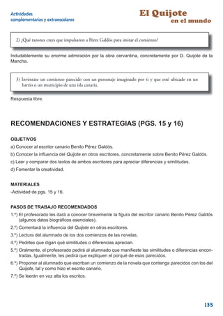 Actividades                                                         El Quijote
complementarias y extraescolares                                                 en el mundo

  2) ¿Qué razones crees que impulsaron a Pérez Galdós para imitar el comienzo?


Indudablemente su enorme admiración por la obra cervantina, concretamente por D. Quijote de la
Mancha.



  3) Invéntate un comienzo parecido con un personaje imaginado por ti y que esté ubicado en un
     barrio o un municipio de una isla canaria.

Respuesta libre.




RECOMENDACIONES Y ESTRATEGIAS (PGS. 15 y 16)

OBJETIVOS
a) Conocer al escritor canario Benito Pérez Galdós.
b) Conocer la inﬂuencia del Quijote en otros escritores, concretamente sobre Benito Pérez Galdós.
c) Leer y comparar dos textos de ambos escritores para apreciar diferencias y similitudes.
d) Fomentar la creatividad.


MATERIALES
-Actividad de pgs. 15 y 16.


PASOS DE TRABAJO RECOMENDADOS
1.º) El profesorado les dará a conocer brevemente la ﬁgura del escritor canario Benito Pérez Galdós
     (algunos datos biográﬁcos esenciales).
2.º) Comentará la inﬂuencia del Quijote en otros escritores.
3.º) Lectura del alumnado de los dos comienzos de las novelas.
4.º) Pedirles que digan qué similitudes o diferencias aprecian.
5.º) Oralmente, el profesorado pedirá al alumnado que maniﬁeste las similitudes o diferencias encon-
     tradas. Igualmente, les pedirá que expliquen el porqué de esos parecidos.
6.º) Proponer al alumnado que escriban un comienzo de la novela que contenga parecidos con los del
     Quijote, tal y como hizo el escrito canario.
7.º) Se leerán en voz alta los escritos.




                                                                                                 135
 
