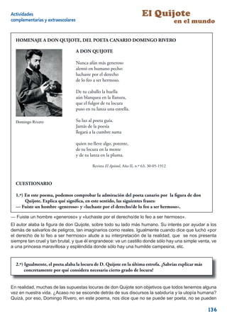 Actividades                                                                El Quijote
complementarias y extraescolares                                                             en el mundo

  HOMENAJE A DON QUIJOTE, DEL POETA CANARIO DOMINGO RIVERO

                                   A DON QUIJOTE

                                   Nunca afán más generoso
                                   alentó en humano pecho:
                                   luchaste por el derecho
                                   de lo feo a ser hermoso.

                                   De tu caballo la huella
                                   aún blanquea en la llanura,
                                   que el fulgor de tu locura
                                   puso en tu lanza una estrella.

  Domingo Rivero                   Su luz al poeta guía.
                                   Jamás de la poesía
                                   llegará a la cumbre suma

                                   quien no lleve algo, potente,
                                   de tu locura en la mente
                                   y de tu lanza en la pluma.

                                            Revista El Apóstol, Año II, n.º 63, 30-05-1912



  CUESTIONARIO

  1.º) En este poema, podemos comprobar la admiración del poeta canario por la ﬁgura de don
       Quijote. Explica qué signiﬁca, en este sentido, las siguientes frases:
  — Fuiste un hombre «generoso» y «luchaste por el derecho/de lo feo a ser hermoso».

— Fuiste un hombre «generoso» y «luchaste por el derecho/de lo feo a ser hermoso».
El autor alaba la ﬁgura de don Quijote, sobre todo su lado más humano. Su interés por ayudar a los
demás de salvarlos de peligros, tan imaginarios como reales. Igualmente cuando dice que luchó «por
el derecho de lo feo a ser hermoso» alude a su interpretación de la realidad, que se nos presenta
siempre tan cruel y tan brutal, y que él engrandece: ve un castillo donde sólo hay una simple venta, ve
a una princesa maravillosa y espléndida donde sólo hay una humilde campesina, etc.


  2.º) Igualmente, el poeta alaba la locura de D. Quijote en la última estrofa. ¿Sabrías explicar más
       concretamente por qué considera necesaria cierto grado de locura?


En realidad, muchas de las supuestas locuras de don Quijote son objetivos que todos tenemos alguna
vez en nuestra vida. ¿Acaso no se esconde detrás de sus discursos la sabiduría y la utopía humana?
Quizá, por eso, Domingo Rivero, en este poema, nos dice que no se puede ser poeta, no se pueden

                                                                                                        136
 