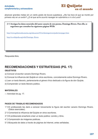 Actividades                                                              El Quijote
complementarias y extraescolares                                                       en el mundo
alcanzar grandes metas sin un cierto grado de locura quijotesca. ¿No fue loco el que se montó por
primera vez en un avión? ¿O el que se le ocurrió navegar en submarino o ir a la Luna?


  3.º) Averigua los datos esenciales del autor canario de este poema, Domingo Rivero. Para ello, te
       sugerimos que consultes las siguientes páginas WEB:


  http://www.gobiernodecanarias.org/educacion/9/Usr/domingorivero/pedro/newpage1.htm

  http://es.wikipedia.org/wiki/Domingo_Rivero




                                                                                                 17



Respuesta libre.




RECOMENDACIONES Y ESTRATEGIAS (PG. 17)
OBJETIVOS
a) Conocer al escritor canario Domingo Rivero.
b) Conocer la inﬂuencia del Quijote en otros escritores, concretamente sobre Domingo Rivero.
c) Leer un texto literario, perteneciente al género lírico dedicado a la ﬁgura de don Quijote.
d) Comprender un texto literario poético.


MATERIALES
— Actividad de pg. 17.




PASOS DE TRABAJO RECOMENDADOS
1.º) El profesorado les dará a conocer brevemente la ﬁgura del escritor canario Domingo Rivero.
     (Datos esenciales).
2.º) Comentará la inﬂuencia del Quijote en otros escritores.
3.º) El profesorado enseñará a leer un texto poético: sonido y ritmo.
4.º) Comprensión de imágenes poéticas.
5.º) Búsqueda de datos a través de páginas de Internet, antes señaladas.




                                                                                                      137
 