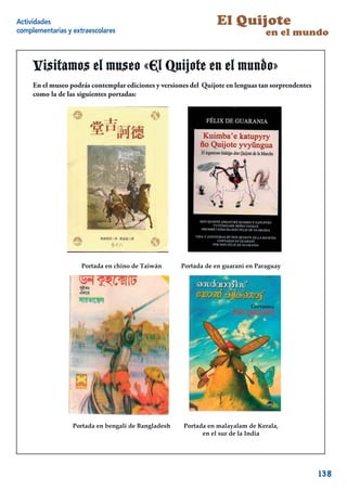 Actividades                                                      El Quijote
complementarias y extraescolares                                                 en el mundo


     Visitamos el museo «El Quijote en el mundo»
     En el museo podrás contemplar ediciones y versiones del Quijote en lenguas tan sorprendentes
     como la de las siguientes portadas:




                     Portada en chino de Taiwán      Portada de en guaraní en Paraguay




                  Portada en bengalí de Bangladesh    Portada en malayalam de Kerala,
                                                            en el sur de la India
                                                                                                18



                                                                                                     138
 