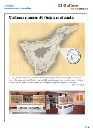 Actividades                                                                El Quijote
complementarias y extraescolares                                                              en el mundo


     Visitamos el museo «El Quijote en el mundo»




     «[...] y a mí se me trasluce que no ha de haber nación ni lengua donde no se traduzga. —Una de las
     cosas —dijo a esta sazón don Quijote— que más debe de dar contento a un hombre virtuoso y eminente
     es verse, viviendo, andar con buen nombre por las lenguas de las gentes, impreso y en estampa»
                                                                                               Parte 2.a, cap. III




                                                                                                              19



                                                                                                                     139
 