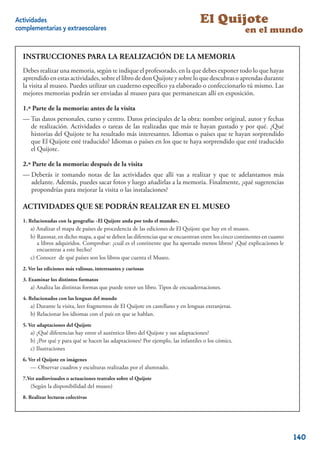 Actividades                                                                        El Quijote
complementarias y extraescolares                                                                     en el mundo

                     LA REALIZACIÓN DE LA MEMORIA
  INSTRUCCIONES PARA LA REALIZACIÓN DE LA MEMORIA
  Debes realizar una memoria, segúnsegún te indiquen tus profesores, debes exponer todo lo que hayas
           realizar una MEMORIA, te indique el profesorado, en la que en la que debes exponer todo
  lo que hayas estas actividades, sobre el libro de don Quijote yel libro de Don Quijote y sobredurante
  aprendido en aprendido en esta Unidad Didáctica, sobre sobre lo que descubras o aprendas lo que
  la visita al museo. Puedes utilizar un cuaderno especíﬁco ya elaborado o confeccionarlo tú mismo. Las
  descubras o aprendas durante la visita al museo. Puedes utilizar un cuaderno especíﬁco ya elaborado o
  confeccionarlo tú mismo. Las mejores memorias para que permanezcan museo exposición.
  mejores memorias podrán ser enviadas al museo podrán ser enviadas al allí en para que permanezcan
  allí en exposición.
  1.ª Parte de la memoria: antes de la visita
  1ª PARTE DE LA MEMORIA:centro.de la visita
  — Tus datos personales, curso y antes Datos principales de la obra: nombre original, autor y fechas
     de realización. Actividades o tareas de las realizadas que más te hayan gustado y por qué. ¿Qué
  -Tus datos personales, curso y resultado más interesantes. de la obra: Nombre original, autor y fechas
     historias del Quijote te ha centro. -Datos principales Idiomas o países que te hayan sorprendido
  de que El Quijote esté traducido? Idiomas o realizadas los que te te hayan gustado que esté traducido
      realización. -Actividades o tareas de las países en que más haya sorprendido y por qué. -¿Qué
  historias de El Quijote te ha resultado más interesantes. -Idiomas o países que te hayan sorprendido
     el Quijote.
  que El Quijote esté traducido? -Idiomas o países en los que te haya sorprendido que esté traducido
  el Quijote. la memoria: después de la visita
  2.ª Parte de
  — Deberás ir tomando notas de las actividades que allí vas a realizar y que te adelantamos más
  2ª PARTE DE LA MEMORIA: después de la visita
     adelante. Además, puedes sacar fotos y luego añadirlas a la memoria. Finalmente, ¿qué sugerencias
  -Deberás ir tomando mejorar la visita o las instalaciones? a realizar y que te adelantamos más adelante.
     propondrías para notas de las actividades que allí vas
  Además, puedes sacar fotos y luego añadirlas a la memoria -Finalmente, ¿qué sugerencias propondrías
  para mejorar la visitaQUEinstalaciones?
  ACTIVIDADES o las SE PODRÁN REALIZAR EN EL MUSEO

  ACTIVIDADESgeografía:SE Quijote anda por todo el mundo».EN EL MUSEO
  1. Relacionadas con la QUE «El PODRÁN REALIZAR
      a) Analizar el mapa de países de procedencia de las ediciones de El Quijote que hay en el museo.
  1. RELACIONADAS CON LA GEOGRAFÍA: “El Quijoteque se encuentran entre los cinco continentes en cuanto
      b) Razonar, en dicho mapa, a qué se deben las diferencias anda por todo el mundo”.
     a) Analizar el mapa de países de procedencia de las ediciones de El Quijote que hay en el museo. explicaciones le
         a libros adquiridos. Comprobar: ¿cuál es el continente que ha aportado menos libros? ¿Qué
     b) Razonar, en a este hecho? a qué se deben las diferencias que se encuentran entre los cinco continentes
         encuentras dicho mapa,
      c) Conocer de qué adquiridos. Comprobar: ¿cuál es el continente que ha aportado menos libros? ¿Qué
        en cuanto a libros países son los libros que cuenta el Museo.
        explicaciones le encuentras a este hecho?
  2. VerConocer de qué países soninteresantes y curiosas el Museo.
     c) las ediciones más valiosas, los libros que cuenta
  2. Examinar los distintos formatosVALIOSAS, INTERESANTES Y CURIOSAS
  3. VER LAS EDICIONES MÁS
  3. EXAMINAR LOS DISTINTOS FORMATOS.un libro. Tipos de encuadernaciones.
      a) Analiza las distintas formas que puede tener
  4. Relacionados con las lenguas del mundo tener un libro. Tipos de encuadernaciones.
     a) Analiza las distintas formas que puede
  4. RELACIONADOS CON LAS LENGUASQuijote en castellano y en lenguas extranjeras.
     a) Durante la visita, leer fragmentos de El DEL MUNDO
     4.1. Durante la visita, leer fragmentos en que se hablan.castellano y en lenguas extranjeras.
     b) Relacionar los idiomas con el país de El Quijote en
     4.2. Relacionar los idiomas con el país en que se hablan.
  5. Ver adaptaciones del Quijote
  5. VER ADAPTACIONES entre el auténtico libro del Quijote y sus adaptaciones?
      a) ¿Qué diferencias hay DEL QUIJOTE
     a) ¿Qué diferencias hay entre el auténtico libro de El Quijote y sus adaptaciones?
      b) ¿Por qué y para qué se hacen las adaptaciones? Por ejemplo, las infantiles o los cómics.
     b) ¿Por qué y para qué se hacen las adaptaciones? Por ejemplo, las infantiles o los cómics.
      c) Ilustraciones
     c) Ilustraciones
  6. Ver el EL QUIJOTE EN IMÁGENES
  6. VER Quijote en imágenes
     -Observar cuadros y esculturas realizadas por por el alumnado.
      — Observar cuadros y esculturas realizadas el alumnado. .
  7. VER AUDIOVISUALES O ACTUACIONES Quijote
  7.Ver audiovisuales o actuaciones teatrales sobre el TEATRALES SOBRE EL QUIJOTE.
      (Según la disponibilidad del museo)
     (Según la disponibilidad del museo)
  8. Realizar lecturas colectivas COLECTIVAS
     REALIZAR LECTURAS
                                                                                                                  20



                                                                                                                         140
 
