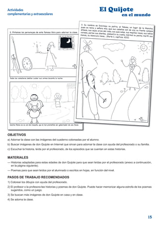 Actividades                                                                                                   El Quijote
complementarias y extraescolares                                                                                                        en el mundo
                                                                                                                                                           j
                                                                                                                                                            en el mundo
                                                                                         3. Su nombre es Du
                                                                                                                lcinea; su patria, el
                                                                                         pues es reina y señora                          Toboso, un lugar de
                                                                                                                    mía; que sus cabellos                        la Mancha;
                                                                                         elíseos, sus cejas arc                               son de oro, su frente
                                                                                                               os del cielo, sus ojos                                campos
 2. Pintamos los personajes de este famoso libro para adornar la clase.
                                                                  lase.                  corales, perlas sus die                       soles, sus mejillas ros
                                                                                                                 ntes, alabastro su cue                        as, sus labios
                                                                                         manos, su blancura nie                           llo, mármol su pecho,
                                                                                                                  ve... (Parte I, capítulo                        mar l sus
                                                                                                                                            XIII)




 Todos los caballeros debían cuidar sus armas durante la noche




 Sancho Panza se va con don Quijote, que le han prometido ser gobernador de una ínsula                                                                               5

                                                                                         4


OBJETIVOS
a) Adornar la clase con las imágenes del cuaderno coloreadas por el alumno.
b) Buscar imágenes de don Quijote en Internet que sirvan para adornar la clase con ayuda del profesorado o su familia.
c) Escuchar la historia, leída por el profesorado, de los episodios que se cuentan en estas historias.


MATERIALES
— Historias adaptadas para estas edades de don Quijote para que sean leídas por el profesorado (anexo a continuación,
  en la página siguiente).
— Poemas para que sean leídos por el alumnado o escritos en hojas, en función del nivel.

PASOS DE TRABAJO RECOMENDADOS
1) Colorear los dibujos con ayuda del profesorado.
2) El profesor o la profesora lee historias y poemas de don Quijote. Puede hacer memorizar alguna estrofa de los poemas
   sugeridos, como un juego.
3) Se buscan más imágenes de don Quijote en casa y en clase.
4) Se adorna la clase.




                                                                                                                                                                         15
 