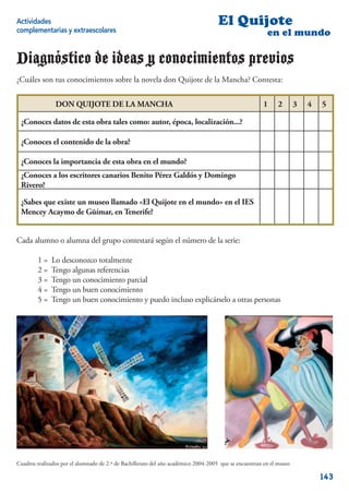 Actividades                                                                         El Quijote
complementarias y extraescolares                                                                         en el mundo

Diagnóstico de ideas y conocimientos previos
¿Cuáles son tus conocimientos sobre la novela don Quijote de la Mancha? Contesta:

                DON QUIJOTE DE LA MANCHA                                                               1      2       3   4   5

 ¿Conoces datos de esta obra tales como: autor, época, localización...?

 ¿Conoces el contenido de la obra?

 ¿Conoces la importancia de esta obra en el mundo?
 ¿Conoces a los escritores canarios Benito Pérez Galdós y Domingo
 Rivero?

 ¿Sabes que existe un museo llamado «El Quijote en el mundo» en el IES
 Mencey Acaymo de Güímar, en Tenerife?


Cada alumno o alumna del grupo contestará según el número de la serie:

        1=    Lo desconozco totalmente
        2=    Tengo algunas referencias
        3=    Tengo un conocimiento parcial
        4=    Tengo un buen conocimiento
        5=    Tengo un buen conocimiento y puedo incluso explicárselo a otras personas




Cuadros realizados por el alumnado de 2.º de Bachillerato del año académico 2004-2005 que se encuentran en el museo

                                                                                                                              143
 