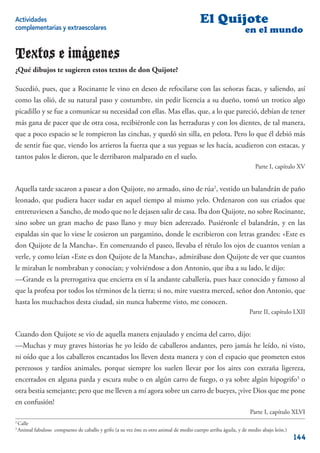 Actividades                                                                                El Quijote
complementarias y extraescolares                                                                                 en el mundo

Textos e imágenes
¿Qué dibujos te sugieren estos textos de don Quijote?

Sucedió, pues, que a Rocinante le vino en deseo de refocilarse con las señoras facas, y saliendo, así
como las olió, de su natural paso y costumbre, sin pedir licencia a su dueño, tomó un trotico algo
picadillo y se fue a comunicar su necesidad con ellas. Mas ellas, que, a lo que pareció, debían de tener
más gana de pacer que de otra cosa, recibiéronle con las herraduras y con los dientes, de tal manera,
que a poco espacio se le rompieron las cinchas, y quedó sin silla, en pelota. Pero lo que él debió más
de sentir fue que, viendo los arrieros la fuerza que a sus yeguas se les hacía, acudieron con estacas, y
tantos palos le dieron, que le derribaron malparado en el suelo.
                                                                                                                     Parte I, capítulo XV


Aquella tarde sacaron a pasear a don Quijote, no armado, sino de rúa2, vestido un balandrán de paño
leonado, que pudiera hacer sudar en aquel tiempo al mismo yelo. Ordenaron con sus criados que
entretuviesen a Sancho, de modo que no le dejasen salir de casa. Iba don Quijote, no sobre Rocinante,
sino sobre un gran macho de paso llano y muy bien aderezado. Pusiéronle el balandrán, y en las
espaldas sin que lo viese le cosieron un pargamino, donde le escribieron con letras grandes: «Este es
don Quijote de la Mancha». En comenzando el paseo, llevaba el rétulo los ojos de cuantos venían a
verle, y como leían «Este es don Quijote de la Mancha», admirábase don Quijote de ver que cuantos
le miraban le nombraban y conocían; y volviéndose a don Antonio, que iba a su lado, le dijo:
—Grande es la prerrogativa que encierra en sí la andante caballería, pues hace conocido y famoso al
que la profesa por todos los términos de la tierra; si no, mire vuestra merced, señor don Antonio, que
hasta los muchachos desta ciudad, sin nunca haberme visto, me conocen.
                                                                                                                   Parte II, capítulo LXII


Cuando don Quijote se vio de aquella manera enjaulado y encima del carro, dijo:
—Muchas y muy graves historias he yo leído de caballeros andantes, pero jamás he leído, ni visto,
ni oído que a los caballeros encantados los lleven desta manera y con el espacio que prometen estos
perezosos y tardíos animales, porque siempre los suelen llevar por los aires con extraña ligereza,
encerrados en alguna parda y escura nube o en algún carro de fuego, o ya sobre algún hipogrifo3 o
otra bestia semejante; pero que me lleven a mí agora sobre un carro de bueyes, ¡vive Dios que me pone
en confusión!
                                                                                                                   Parte I, capítulo XLVI
2
    Calle
3
    Animal fabuloso compuesto de caballo y grifo (a su vez éste es otro animal de medio cuerpo arriba águila, y de medio abajo león.)
                                                                                                                                        144
 