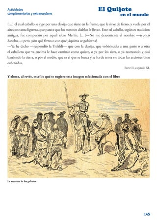 Actividades                                                        El Quijote
complementarias y extraescolares                                                    en el mundo

[…] el cual caballo se rige por una clavija que tiene en la frente, que le sirve de freno, y vuela por el
aire con tanta ligereza, que parece que los mesmos diablos le llevan. Este tal caballo, según es tradición
antigua, fue compuesto por aquel sabio Merlín; […]—No me descontenta el nombre —replicó
Sancho—; pero ¿con qué freno o con qué jáquima se gobierna?
—Ya he dicho —respondió la Trifaldi— que con la clavija, que volviéndola a una parte o a otra
el caballero que va encima le hace caminar como quiere, o ya por los aires, o ya rastreando y casi
barriendo la tierra, o por el medio, que es el que se busca y se ha de tener en todas las acciones bien
ordenadas.
                                                                                       Parte II, capítulo XL

Y ahora, al revés, escribe qué te sugiere esta imagen relacionada con el libro




La aventura de los galeotes




                                                                                                       145
 
