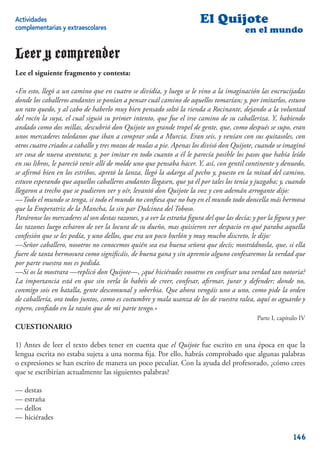 Actividades                                                            El Quijote
complementarias y extraescolares                                                        en el mundo

Leer y comprender
Lee el siguiente fragmento y contesta:

«En esto, llegó a un camino que en cuatro se dividía, y luego se le vino a la imaginación las encrucijadas
donde los caballeros andantes se ponían a pensar cuál camino de aquellos tomarían; y, por imitarlos, estuvo
un rato quedo, y al cabo de haberlo muy bien pensado soltó la rienda a Rocinante, dejando a la voluntad
del rocín la suya, el cual siguió su primer intento, que fue el irse camino de su caballeriza. Y, habiendo
andado como dos millas, descubrió don Quijote un grande tropel de gente, que, como después se supo, eran
unos mercaderes toledanos que iban a comprar seda a Murcia. Eran seis, y venían con sus quitasoles, con
otros cuatro criados a caballo y tres mozos de mulas a pie. Apenas los divisó don Quijote, cuando se imaginó
ser cosa de nueva aventura; y, por imitar en todo cuanto a él le parecía posible los pasos que había leído
en sus libros, le pareció venir allí de molde uno que pensaba hacer. Y, así, con gentil continente y denuedo,
se aﬁrmó bien en los estribos, apretó la lanza, llegó la adarga al pecho y, puesto en la mitad del camino,
estuvo esperando que aquellos caballeros andantes llegasen, que ya él por tales los tenía y juzgaba; y, cuando
llegaron a trecho que se pudieron ver y oír, levantó don Quijote la voz y con ademán arrogante dijo:
—Todo el mundo se tenga, si todo el mundo no conﬁesa que no hay en el mundo todo doncella más hermosa
que la Emperatriz de la Mancha, la sin par Dulcinea del Toboso.
Paráronse los mercaderes al son destas razones, y a ver la estraña ﬁgura del que las decía; y por la ﬁgura y por
las razones luego echaron de ver la locura de su dueño, mas quisieron ver despacio en qué paraba aquella
confesión que se les pedía, y uno dellos, que era un poco burlón y muy mucho discreto, le dijo:
—Señor caballero, nosotros no conocemos quién sea esa buena señora que decís; mostrádnosla, que, si ella
fuere de tanta hermosura como signiﬁcáis, de buena gana y sin apremio alguno confesaremos la verdad que
por parte vuestra nos es pedida.
—Si os la mostrara —replicó don Quijote—, ¿qué hiciérades vosotros en confesar una verdad tan notoria?
La importancia está en que sin verla lo habéis de creer, confesar, aﬁrmar, jurar y defender; donde no,
conmigo sois en batalla, gente descomunal y soberbia. Que ahora vengáis uno a uno, como pide la orden
de caballería, ora todos juntos, como es costumbre y mala usanza de los de vuestra ralea, aquí os aguardo y
espero, conﬁado en la razón que de mi parte tengo.»
                                                                                             Parte I, capítulo IV
CUESTIONARIO

1) Antes de leer el texto debes tener en cuenta que el Quijote fue escrito en una época en que la
lengua escrita no estaba sujeta a una norma ﬁja. Por ello, habrás comprobado que algunas palabras
o expresiones se han escrito de manera un poco peculiar. Con la ayuda del profesorado, ¿cómo crees
que se escribirían actualmente las siguientes palabras?

— destas
— estraña
— dellos
— hiciérades

                                                                                                            146
 