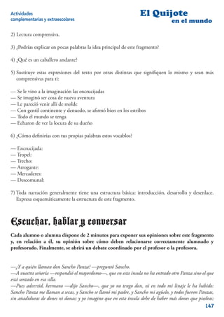 Actividades                                                      El Quijote
complementarias y extraescolares                                                en el mundo

2) Lectura comprensiva.

3) ¿Podrías explicar en pocas palabras la idea principal de este fragmento?

4) ¿Qué es un caballero andante?

5) Sustituye estas expresiones del texto por otras distintas que signiﬁquen lo mismo y sean más
   comprensivas para ti:

— Se le vino a la imaginación las encrucijadas
— Se imaginó ser cosa de nueva aventura
— Le pareció venir allí de molde
— Con gentil continente y denuedo, se aﬁrmó bien en los estribos
— Todo el mundo se tenga
— Echaron de ver la locura de su dueño

6) ¿Cómo deﬁnirías con tus propias palabras estos vocablos?

— Encrucijada:
— Tropel:
— Trecho:
— Arrogante:
— Mercaderes:
— Descomunal:

7) Toda narración generalmente tiene una estructura básica: introducción, desarrollo y desenlace.
   Expresa esquemáticamente la estructura de este fragmento.



Escuchar, hablar y conversar
Cada alumno o alumna dispone de 2 minutos para exponer sus opiniones sobre este fragmento
y, en relación a él, su opinión sobre cómo deben relacionarse correctamente alumnado y
profesorado. Finalmente, se abrirá un debate coordinado por el profesor o la profesora.


—¿Y a quién llaman don Sancho Panza? —preguntó Sancho.
—A vuestra señoría —respondió el mayordomo—, que en esta ínsula no ha entrado otro Panza sino el que
está sentado en esa silla.
—Pues advertid, hermano —dijo Sancho—, que yo no tengo don, ni en todo mi linaje le ha habido:
Sancho Panza me llaman a secas, y Sancho se llamó mi padre, y Sancho mi agüelo, y todos fueron Panzas,
sin añadiduras de dones ni donas; y yo imagino que en esta ínsula debe de haber más dones que piedras;
                                                                                                  147
 