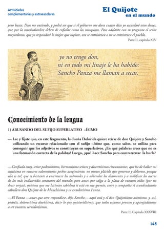 Actividades                                                        El Quijote
complementarias y extraescolares                                                    en el mundo

pero basta: Dios me entiende, y podrá ser que si el gobierno me dura cuatro días yo escardaré estos dones,
que por la muchedumbre deben de enfadar como los mosquitos. Pase adelante con su pregunta el señor
mayordomo, que yo responderé lo mejor que supiere, ora se entristezca o no se entristezca el pueblo.
                                                                                     Parte II, capítulo XLV




Conocimiento de la lengua
1) ABUSANDO DEL SUFIJO SUPERLATIVO –ÍSIMO

— Lee y fíjate que, en este fragmento, la dueña Dolorida quiere reírse de don Quijote y Sancho
  utilizando un recurso relacionado con el suﬁjo –ísimo que, como sabes, se utiliza para
  conseguir que los adjetivos se constituyan en superlativos. ¿En qué palabras crees que no es
  una formación correcta de la palabra? Luego, ¿qué hace Sancho para contrarrestar la burla?


—Conﬁada estoy, señor poderosísimo, hermosísima señora y discretísimos circunstantes, que ha de hallar mi
cuitísima en vuestros valerosísimos pechos acogimiento, no menos plácido que generoso y doloroso, porque
ella es tal, que es bastante a enternecer los mármoles y a ablandar los diamantes y a moliﬁcar los aceros
de los más endurecidos corazones del mundo; pero antes que salga a la plaza de vuestros oídos (por no
decir orejas), quisiera que me hicieran sabidora si está en este gremio, corro y compañía el acendradísimo
caballero don Quijote de la Manchísima y su escuderísimo Panza.

—El Panza —antes que otro respondiese, dijo Sancho— aquí está y el don Quijotísimo asimismo, y, así,
podréis, dolorosísima dueñísima, decir lo que quisieridísimis, que todos estamos prontos y aparejadísimos
a ser vuestros servidorísimos.
                                                                                Parte II, Capítulo XXXVIII


                                                                                                      148
 