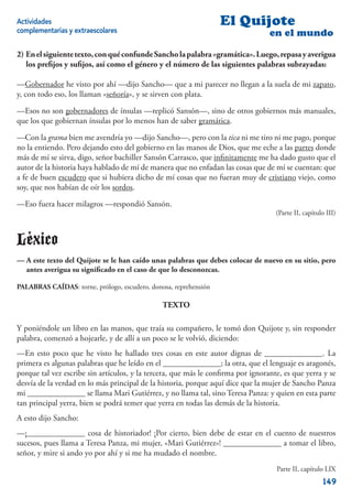 Actividades                                                       El Quijote
complementarias y extraescolares                                                 en el mundo

2) En el siguiente texto, con qué confunde Sancho la palabra «gramática». Luego, repasa y averigua
   los preﬁjos y suﬁjos, así como el género y el número de las siguientes palabras subrayadas:

—Gobernador he visto por ahí —dijo Sancho— que a mi parecer no llegan a la suela de mi zapato,
y, con todo eso, los llaman «señoría», y se sirven con plata.

—Esos no son gobernadores de ínsulas —replicó Sansón—, sino de otros gobiernos más manuales,
que los que gobiernan ínsulas por lo menos han de saber gramática.

—Con la grama bien me avendría yo —dijo Sancho—, pero con la tica ni me tiro ni me pago, porque
no la entiendo. Pero dejando esto del gobierno en las manos de Dios, que me eche a las partes donde
más de mí se sirva, digo, señor bachiller Sansón Carrasco, que inﬁnitamente me ha dado gusto que el
autor de la historia haya hablado de mí de manera que no enfadan las cosas que de mí se cuentan: que
a fe de buen escudero que si hubiera dicho de mí cosas que no fueran muy de cristiano viejo, como
soy, que nos habían de oír los sordos.

—Eso fuera hacer milagros —respondió Sansón.
                                                                                   (Parte II, capítulo III)



Léxico
— A este texto del Quijote se le han caído unas palabras que debes colocar de nuevo en su sitio, pero
  antes averigua su signiﬁcado en el caso de que lo desconozcas.

PALABRAS CAÍDAS: torne, prólogo, escudero, donosa, reprehensión

                                               TEXTO

Y poniéndole un libro en las manos, que traía su compañero, le tomó don Quijote y, sin responder
palabra, comenzó a hojearle, y de allí a un poco se le volvió, diciendo:
—En esto poco que he visto he hallado tres cosas en este autor dignas de ______________. La
primera es algunas palabras que he leído en el ______________; la otra, que el lenguaje es aragonés,
porque tal vez escribe sin artículos, y la tercera, que más le conﬁrma por ignorante, es que yerra y se
desvía de la verdad en lo más principal de la historia, porque aquí dice que la mujer de Sancho Panza
mi ______________ se llama Mari Gutiérrez, y no llama tal, sino Teresa Panza: y quien en esta parte
tan principal yerra, bien se podrá temer que yerra en todas las demás de la historia.
A esto dijo Sancho:
—¡______________ cosa de historiador! ¡Por cierto, bien debe de estar en el cuento de nuestros
sucesos, pues llama a Teresa Panza, mi mujer, «Mari Gutiérrez»! ______________ a tomar el libro,
señor, y mire si ando yo por ahí y si me ha mudado el nombre.
                                                                                   Parte II, capítulo LIX
                                                                                                     149
 