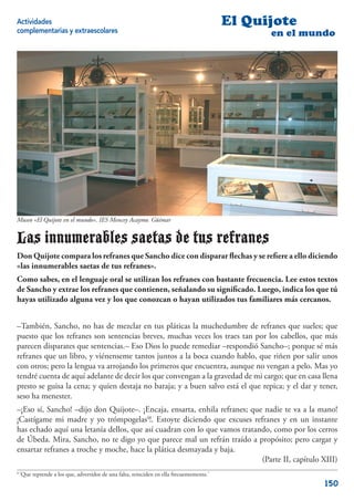 Actividades                                                                                El Quijote
complementarias y extraescolares                                                                 en el mundo




Museo «El Quijote en el mundo». IES Mencey Acaymo. Güímar


Las innumerables saetas de tus refranes
Don Quijote compara los refranes que Sancho dice con disparar ﬂechas y se reﬁere a ello diciendo
«las innumerables saetas de tus refranes».
Como sabes, en el lenguaje oral se utilizan los refranes con bastante frecuencia. Lee estos textos
de Sancho y extrae los refranes que contienen, señalando su signiﬁcado. Luego, indica los que tú
hayas utilizado alguna vez y los que conozcan o hayan utilizados tus familiares más cercanos.


–También, Sancho, no has de mezclar en tus pláticas la muchedumbre de refranes que sueles; que
puesto que los refranes son sentencias breves, muchas veces los traes tan por los cabellos, que más
parecen disparates que sentencias.– Eso Dios lo puede remediar –respondió Sancho–; porque sé más
refranes que un libro, y viénenseme tantos juntos a la boca cuando hablo, que riñen por salir unos
con otros; pero la lengua va arrojando los primeros que encuentra, aunque no vengan a pelo. Mas yo
tendré cuenta de aquí adelante de decir los que convengan a la gravedad de mi cargo; que en casa llena
presto se guisa la cena; y quien destaja no baraja; y a buen salvo está el que repica; y el dar y tener,
seso ha menester.
–¡Eso sí, Sancho! –dijo don Quijote–. ¡Encaja, ensarta, enhila refranes; que nadie te va a la mano!
¡Castígame mi madre y yo trómpogelas4!. Estoyte diciendo que excuses refranes y en un instante
has echado aquí una letanía dellos, que así cuadran con lo que vamos tratando, como por los cerros
de Úbeda. Mira, Sancho, no te digo yo que parece mal un refrán traído a propósito; pero cargar y
ensartar refranes a troche y moche, hace la plática desmayada y baja.
                                                                            (Parte II, capítulo XIII)
4
    ‘Que reprende a los que, advertidos de una falta, reinciden en ella frecuentemente.’
                                                                                                          150
 